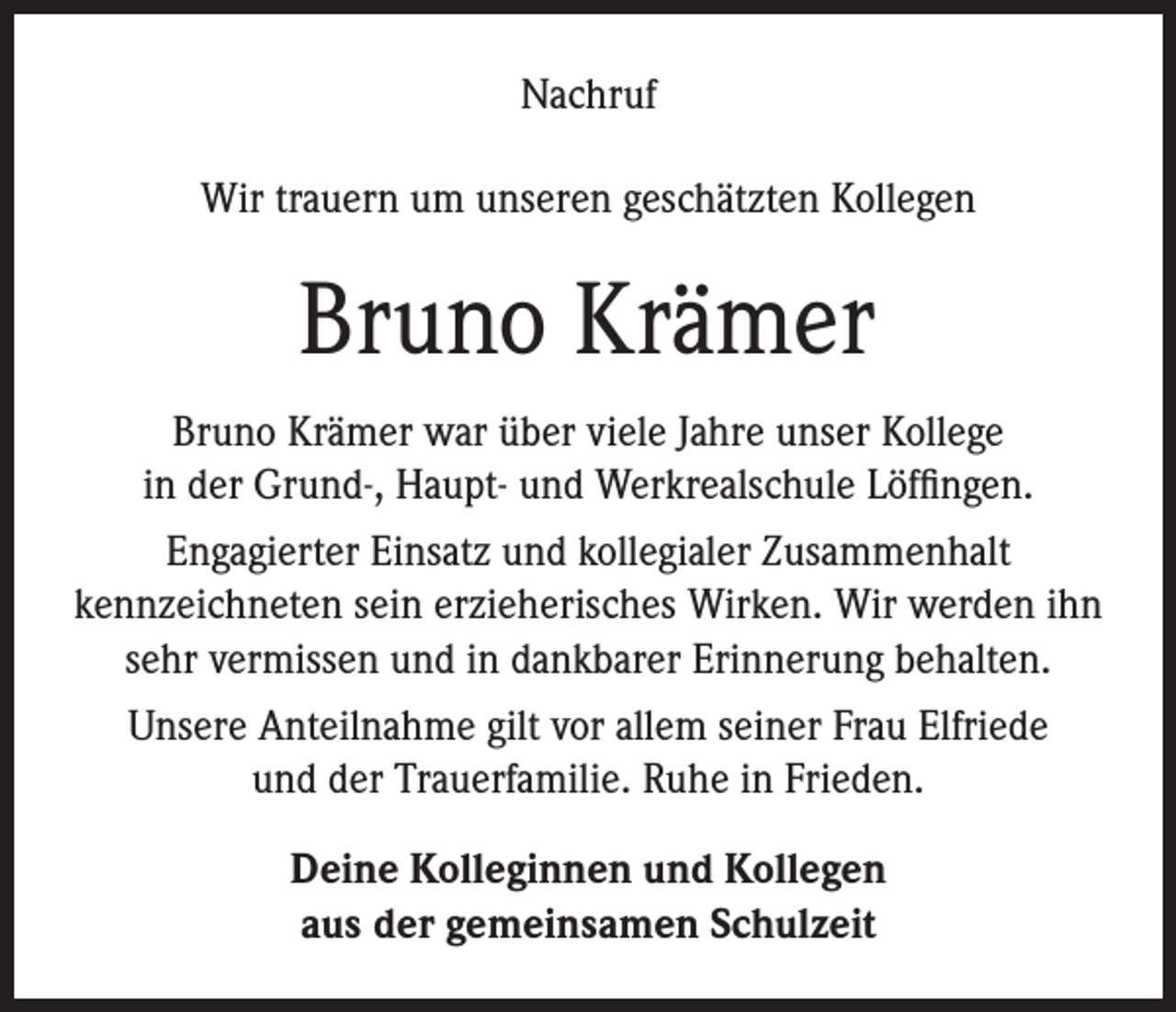 <p>Nachruf<br />Wir trauern um unseren geschätzten Kollegen</p><p>Bruno Krämer<br />Bruno Krämer war über viele Jahre unser Kollege<br />in der Grund-, Haupt- und Werkrealschule Löffingen.<br />Engagierter Einsatz und kollegialer Zusammenhalt<br />kennzeichneten sein erzieherisches Wirken. Wir werden ihn<br />sehr vermissen und in dankbarer Erinnerung behalten.<br />Unsere Anteilnahme gilt vor allem seiner Frau Elfriede<br />und der Trauerfamilie. Ruhe in Frieden.<br />Deine Kolleginnen und Kollegen<br />aus der gemeinsamen Schulzeit</p>