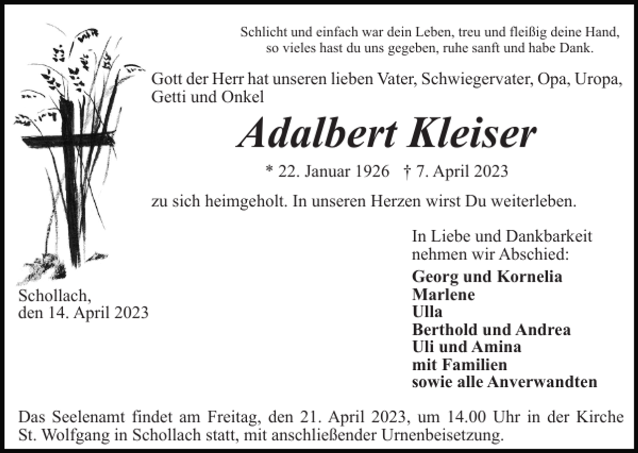 <p>Schlicht und einfach war dein Leben, treu und fleißig deine Hand,<br />so vieles hast du uns gegeben, ruhe sanft und habe Dank.</p><p>Gott der Herr hat unseren lieben Vater, Schwiegervater, Opa, Uropa,<br />Getti und Onkel</p><p>Adalbert Kleiser<br />* 22. Januar 1926 † 7. April 2023<br />zu sich heimgeholt. In unseren Herzen wirst Du weiterleben.</p><p>Schollach,<br />den 14. April 2023</p><p>In Liebe und Dankbarkeit<br />nehmen wir Abschied:<br />Georg und Kornelia<br />Marlene<br />Ulla<br />Berthold und Andrea<br />Uli und Amina<br />mit Familien<br />sowie alle Anverwandten</p><p>Das Seelenamt findet am Freitag, den 21. April 2023, um 14.00 Uhr in der Kirche<br />St. Wolfgang in Schollach statt, mit anschließender Urnenbeisetzung.</p>