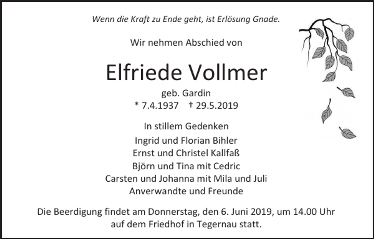 <p>Wenn die Kraft zu Ende geht, ist Erlösung Gnade.</p><p>Wir nehmen Abschied von</p><p>Elfriede Vollmer<br />geb. Gardin<br />* 7.4.1937 † 29.5.2019<br />In stillem Gedenken<br />Ingrid und Florian Bihler<br />Ernst und Christel Kallfaß<br />Björn und Tina mit Cedric<br />Carsten und Johanna mit Mila und Juli<br />Anverwandte und Freunde<br />Die Beerdigung findet am Donnerstag, den 6. Juni 2019, um 14.00 Uhr<br />auf dem Friedhof in Tegernau statt.</p>