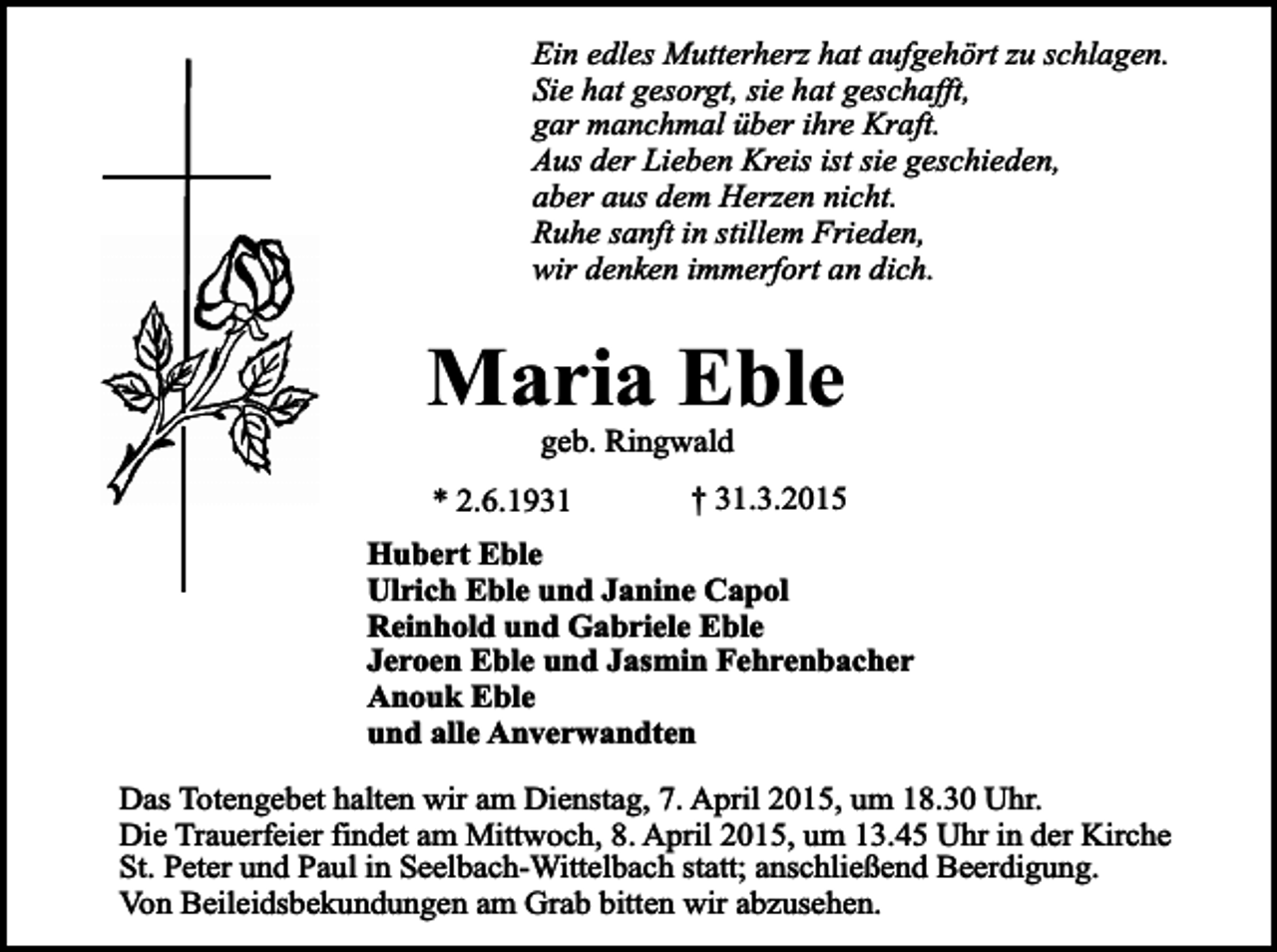 <p>Ein edles Mutterherz hat aufgehört zu schlagen.<br />Sie hat gesorgt, sie hat geschafft,<br />gar manchmal über ihre Kraft.<br />Aus der Lieben Kreis ist sie geschieden,<br />aber aus dem Herzen nicht.<br />Ruhe sanft in stillem Frieden,<br />wir denken immerfort an dich.</p><p>Maria Eble<br />geb. Ringwald</p><p>* 2.6.1931</p><p>† 31.3.2015</p><p>Hubert Eble<br />Ulrich Eble und Janine Capol<br />Reinhold und Gabriele Eble<br />Jeroen Eble und Jasmin Fehrenbacher<br />Anouk Eble<br />und alle Anverwandten<br />Das Totengebet halten wir am Dienstag, 7. April 2015, um 18.30 Uhr.<br />Die Trauerfeier findet am Mittwoch, 8. April 2015, um 13.45 Uhr in der Kirche<br />St. Peter und Paul in Seelbach-Wittelbach statt; anschließend Beerdigung.<br />Von Beileidsbekundungen am Grab bitten wir abzusehen.</p>