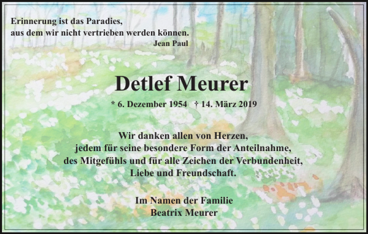 <p>Erinnerung ist das Paradies,<br />aus dem wir nicht vertrieben werden können.<br />Jean Paul</p><p>Detlef Meurer<br />* 6. Dezember 1954 † 14. März 2019</p><p>Wir danken allen von Herzen,<br />jedem für seine besondere Form der Anteilnahme,<br />des Mitgefühls und für alle Zeichen der Verbundenheit,<br />Liebe und Freundschaft.<br />Im Namen der Familie<br />Beatrix Meurer</p>