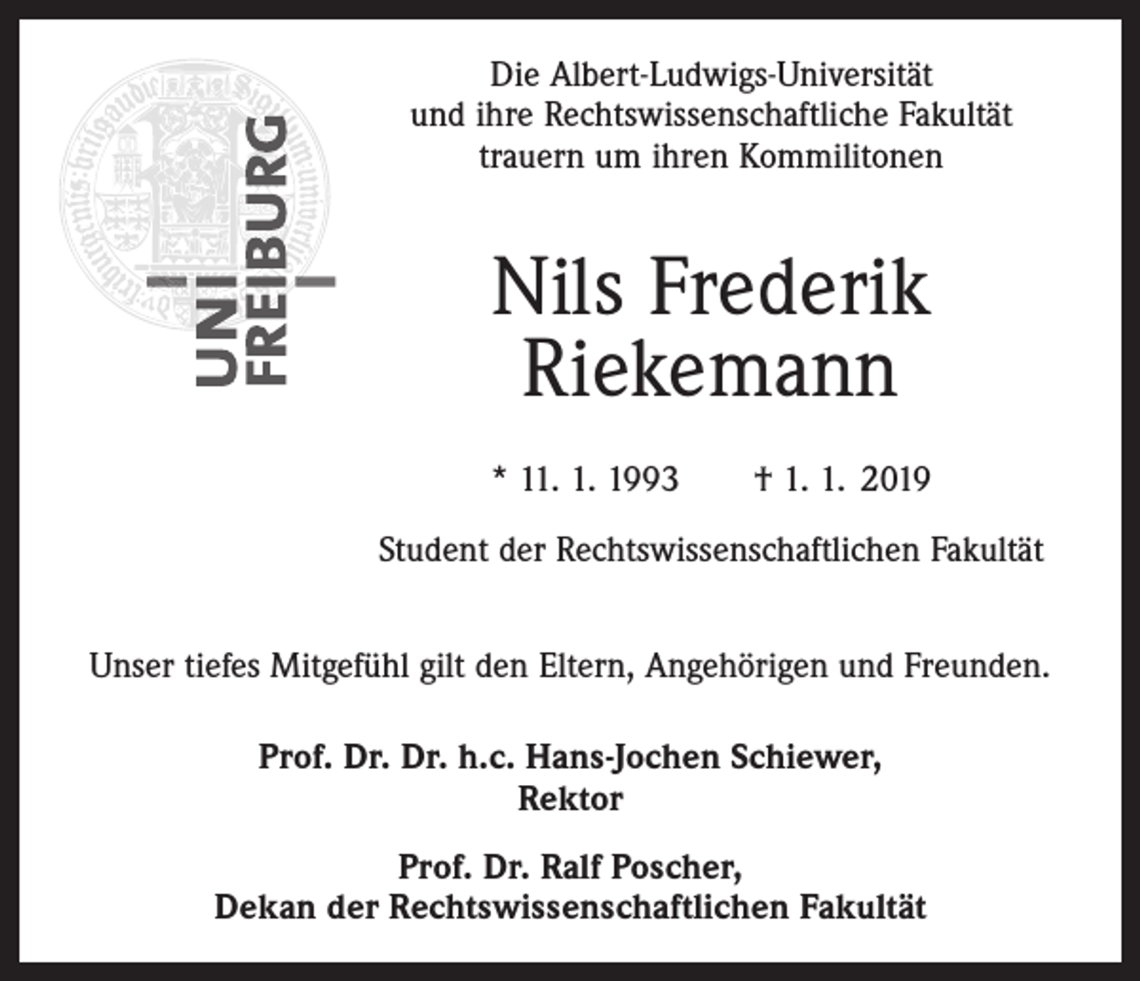 <p>Die Albert-Ludwigs-Universität<br />und ihre Rechtswissenschaftliche Fakultät<br />trauern um ihren Kommilitonen</p><p>Nils Frederik<br />Riekemann<br />* 11. 1. 1993 † 1. 1. 2019<br />Student der Rechtswissenschaftlichen Fakultät<br />Unser tiefes Mitgefühl gilt den Eltern, Angehörigen und Freunden.<br />Prof. Dr. Dr. h.c. Hans-Jochen Schiewer,<br />Rektor<br />Prof. Dr. Ralf Poscher,<br />Dekan der Rechtswissenschaftlichen Fakultät</p>