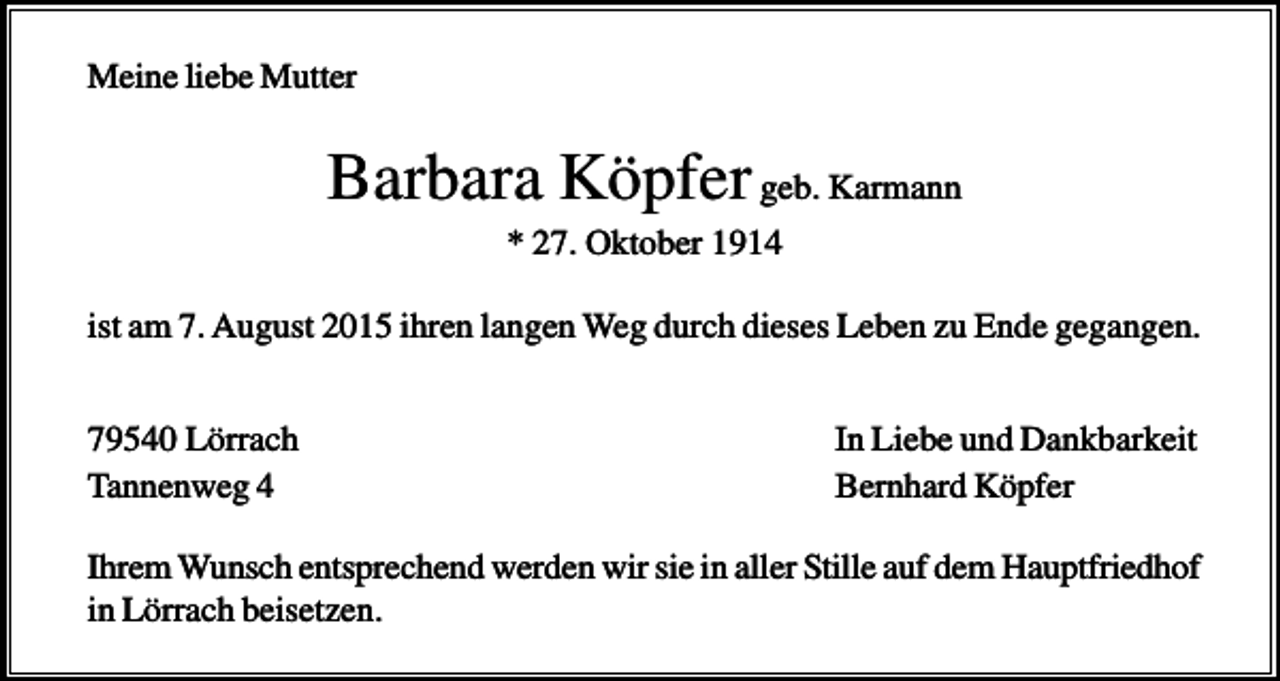 <p>Meine liebe Mutter</p><p>Barbara Köpfer geb. Karmann<br />* 27. Oktober 1914<br />ist am 7. August 2015 ihren langen Weg durch dieses Leben zu Ende gegangen.<br />79540 Lörrach<br />Tannenweg 4</p><p>In Liebe und Dankbarkeit<br />Bernhard Köpfer</p><p>Ihrem Wunsch entsprechend werden wir sie in aller Stille auf dem Hauptfriedhof<br />in Lörrach beisetzen.</p>