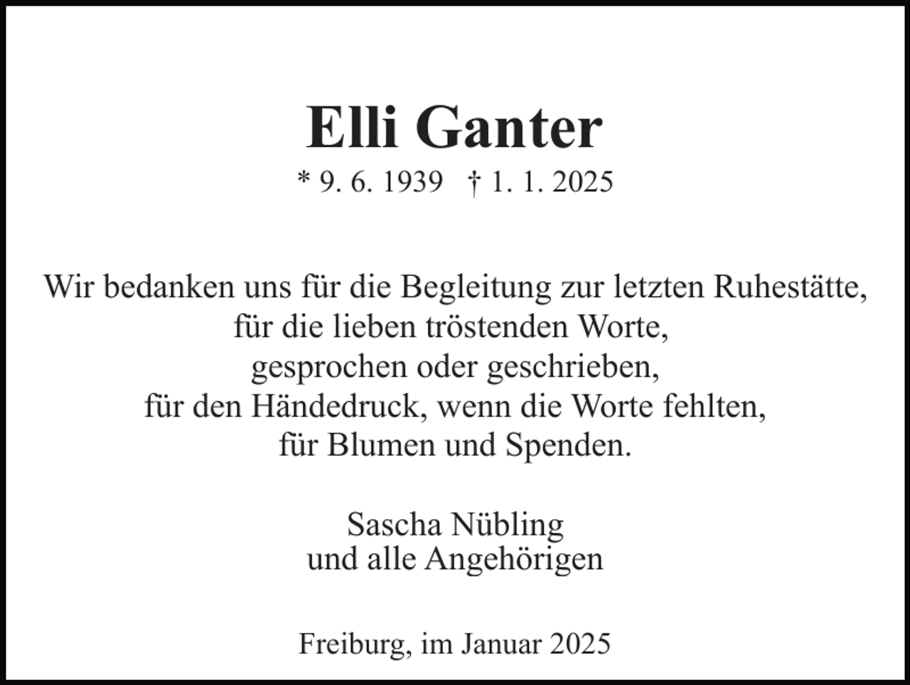 <p>Elli Ganter<br />* 9. 6. 1939 † 1. 1. 2025</p><p>Wir bedanken uns für die Begleitung zur letzten Ruhestätte,<br />für die lieben tröstenden Worte,<br />gesprochen oder geschrieben,<br />für den Händedruck, wenn die Worte fehlten,<br />für Blumen und Spenden.<br />Sascha Nübling<br />und alle Angehörigen<br />Freiburg, im Januar 2025</p>