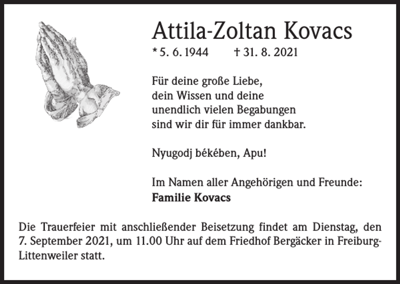 <p>Attila-Zoltan Kovacs<br />* 5. 6. 1944 † 31. 8. 2021</p><p>Für deine große Liebe,<br />dein Wissen und deine<br />unendlich vielen Begabungen<br />sind wir dir für immer dankbar.<br />Nyugodj békében, Apu!<br />Im Namen aller Angehörigen und Freunde:<br />Familie Kovacs<br />Die Trauerfeier mit anschließender Beisetzung findet am Dienstag, den<br />7. September 2021, um 11.00 Uhr auf dem Friedhof Bergäcker in FreiburgLittenweiler statt.</p>