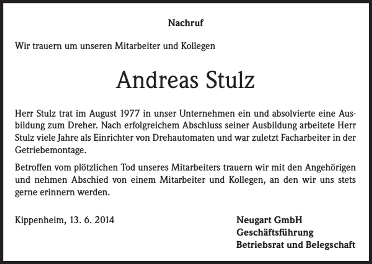 <p>Nachruf<br />Wir trauern um unseren Mitarbeiter und Kollegen</p><p>Andreas Stulz<br />Herr Stulz trat im August 1977 in unser Unternehmen ein und absolvierte eine Ausbildung zum Dreher. Nach erfolgreichem Abschluss seiner Ausbildung arbeitete Herr<br />Stulz viele Jahre als Einrichter von Drehautomaten und war zuletzt Facharbeiter in der<br />Getriebemontage.<br />Betroffen vom plötzlichen Tod unseres Mitarbeiters trauern wir mit den Angehörigen<br />und nehmen Abschied von einem Mitarbeiter und Kollegen, an den wir uns stets<br />gerne erinnern werden.<br />Kippenheim, 13. 6. 2014</p><p>Neugart GmbH<br />Geschäftsführung<br />Betriebsrat und Belegschaft</p>