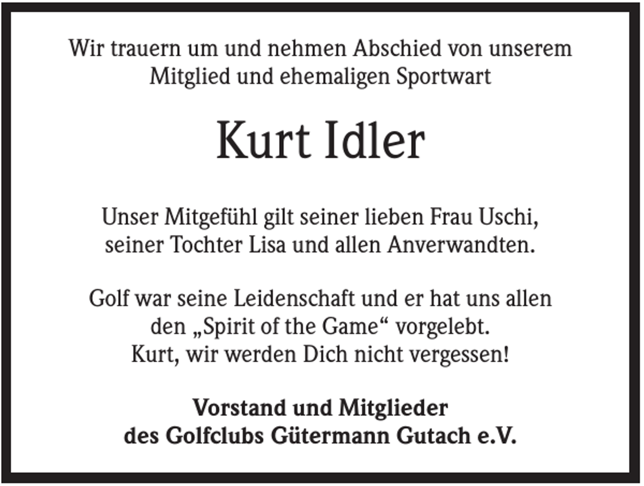 <p>Wir trauern um und nehmen Abschied von unserem<br />Mitglied und ehemaligen Sportwart</p><p>Kurt Idler<br />Unser Mitgefühl gilt seiner lieben Frau Uschi,<br />seiner Tochter Lisa und allen Anverwandten.<br />Golf war seine Leidenschaft und er hat uns allen<br />den „Spirit of the Game“ vorgelebt.<br />Kurt, wir werden Dich nicht vergessen!<br />Vorstand und Mitglieder<br />des Golfclubs Gütermann Gutach e.V.</p>