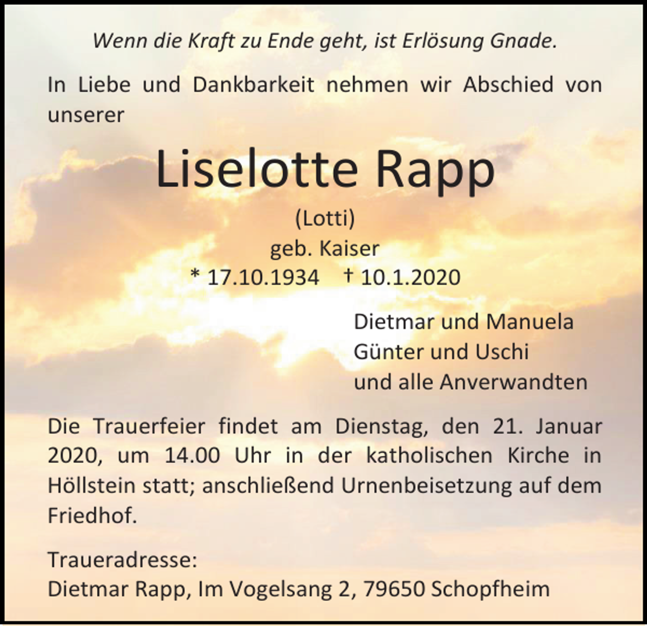 <p>Wenn die Kraft zu Ende geht, ist Erlösung Gnade.</p><p>In Liebe und Dankbarkeit nehmen wir Abschied von<br />unserer</p><p>Liselotte Rapp<br />(Lotti)<br />geb. Kaiser<br />* 17.10.1934 † 10.1.2020<br />Dietmar und Manuela<br />Günter und Uschi<br />und alle Anverwandten<br />Die Trauerfeier findet am Dienstag, den 21. Januar<br />2020, um 14.00 Uhr in der katholischen Kirche in<br />Höllstein statt; anschließend Urnenbeisetzung auf dem<br />Friedhof.<br />Traueradresse:<br />Dietmar Rapp, Im Vogelsang 2, 79650 Schopfheim</p>
