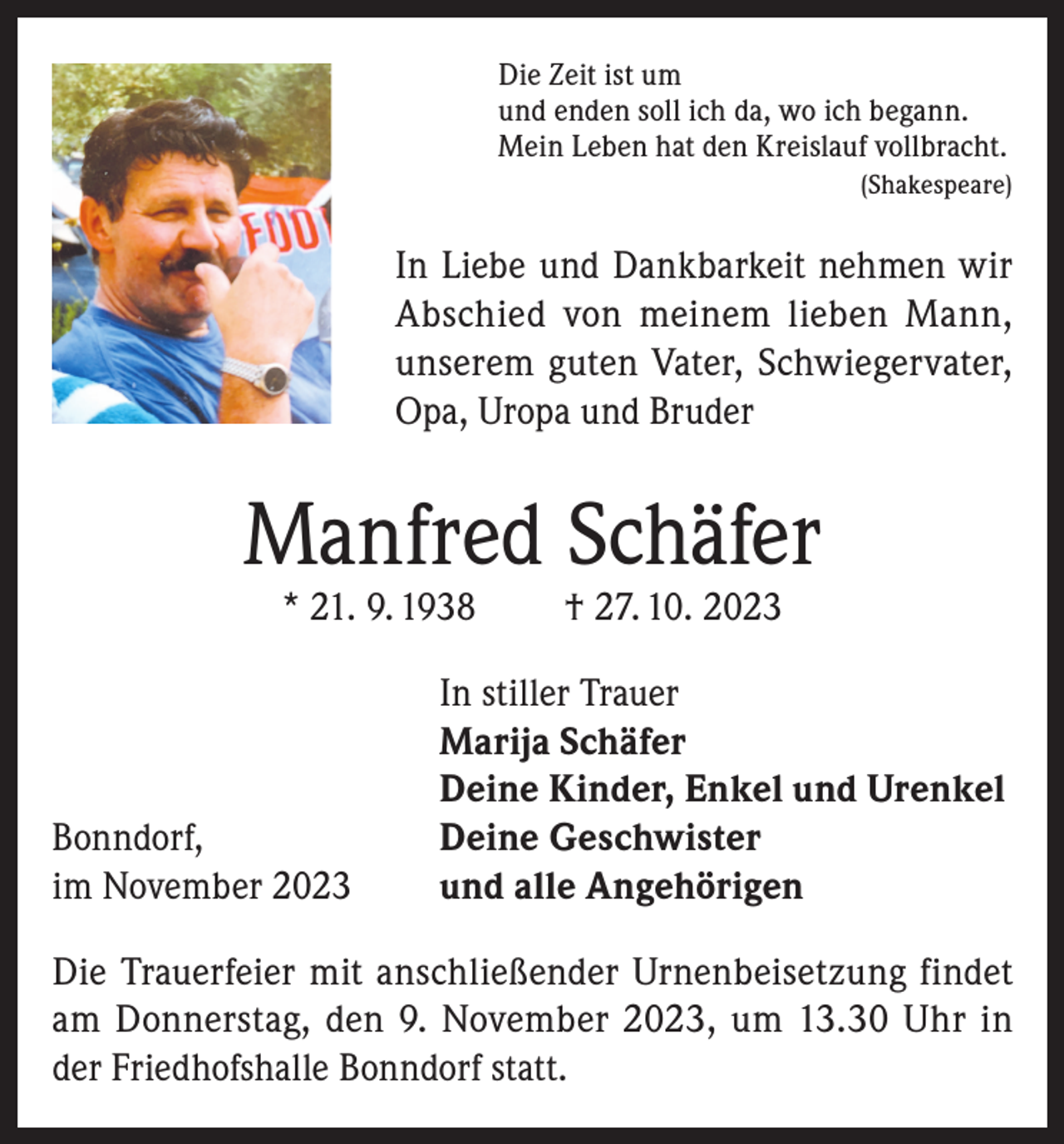 <p>Die Zeit ist um<br />und enden soll ich da, wo ich begann.<br />Mein Leben hat den Kreislauf vollbracht.</p><p>(Shakespeare)</p><p>In Liebe und Dankbarkeit nehmen wir<br />Abschied von meinem lieben Mann,<br />unserem guten Vater, Schwiegervater,<br />Opa, Uropa und Bruder</p><p>Manfred Schäfer<br />* 21. 9. 1938</p><p>Bonndorf,<br />im November 2023</p><p>† 27. 10. 2023</p><p>In stiller Trauer<br />Marija Schäfer<br />Deine Kinder, Enkel und Urenkel<br />Deine Geschwister<br />und alle Angehörigen</p><p>Die Trauerfeier mit anschließender Urnenbeisetzung findet<br />am Donnerstag, den 9. November 2023, um 13.30 Uhr in<br />der Friedhofshalle Bonndorf statt.</p>