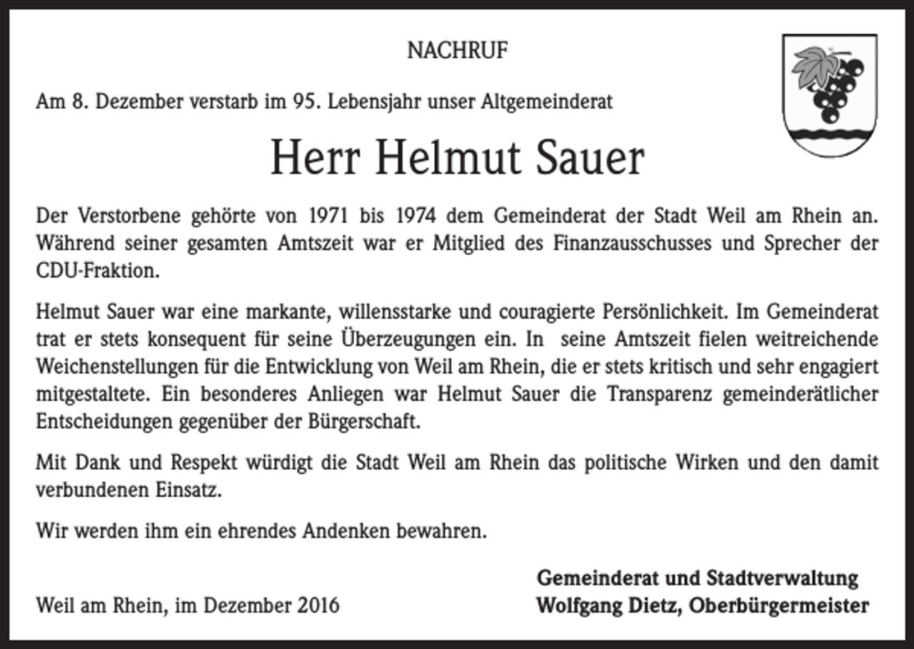<p>NACHRUF<br />Am 8. Dezember verstarb im 95. Lebensjahr unser Altgemeinderat</p><p>Herr Helmut Sauer<br />Der Verstorbene gehörte von 1971 bis 1974 dem Gemeinderat der Stadt Weil am Rhein an.<br />­Während seiner gesamten Amtszeit war er Mitglied des Finanzausschusses und Sprecher der<br />CDU-Fraktion.<br />Helmut Sauer war eine markante, willensstarke und couragierte Persönlichkeit. Im Gemeinderat<br />trat er stets konsequent für seine Überzeugungen ein. In seine Amtszeit fielen weitreichende<br />Weichenstellungen für die Entwicklung von Weil am Rhein, die er stets kritisch und sehr engagiert<br />mitgestaltete. Ein besonderes Anliegen war Helmut Sauer die Transparenz gemeinderätlicher<br />­Entscheidungen gegenüber der Bürgerschaft.<br />Mit Dank und Respekt würdigt die Stadt Weil am Rhein das politische Wirken und den damit<br />­verbundenen Einsatz.<br />Wir werden ihm ein ehrendes Andenken bewahren.</p><p>Weil am Rhein, im Dezember 2016</p><p>Gemeinderat und Stadtverwaltung<br />Wolfgang Dietz, Oberbürgermeister</p>