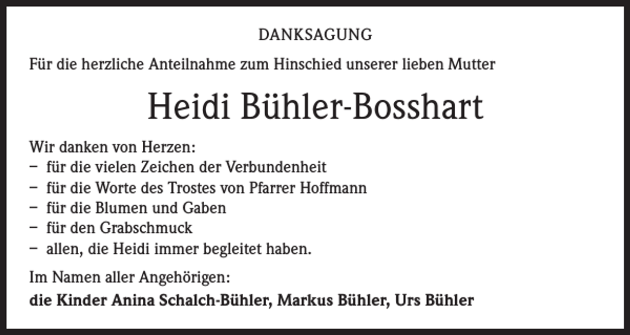 <p>DANKSAGUNG<br />Für die herzliche Anteilnahme zum Hinschied unserer lieben Mutter</p><p>Heidi Bühler-Bosshart<br />Wir danken von Herzen:<br />– für die vielen Zeichen der Verbundenheit<br />– für die Worte des Trostes von Pfarrer Hoffmann<br />– für die Blumen und Gaben<br />– für den Grabschmuck<br />– allen, die Heidi immer begleitet haben.<br />Im Namen aller Angehörigen:<br />die Kinder Anina Schalch-Bühler, Markus Bühler, Urs Bühler</p>