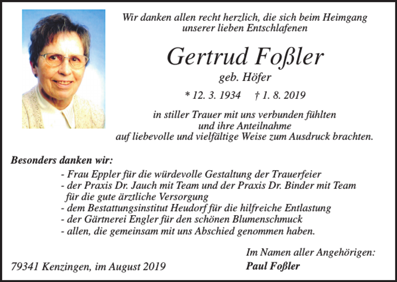 <p>Wir danken allen recht herzlich, die sich beim Heimgang<br />unserer lieben Entschlafenen</p><p>Gertrud Foßler<br />geb. Höfer<br />* 12. 3. 1934</p><p>† 1. 8. 2019</p><p>in stiller Trauer mit uns verbunden fühlten<br />und ihre Anteilnahme<br />auf liebevolle und vielfältige Weise zum Ausdruck brachten.<br />Besonders danken wir:<br />- Frau Eppler für die würdevolle Gestaltung der Trauerfeier<br />- der Praxis Dr. Jauch mit Team und der Praxis Dr. Binder mit Team<br />für die gute ärztliche Versorgung<br />- dem Bestattungsinstitut Heudorf für die hilfreiche Entlastung<br />- der Gärtnerei Engler für den schönen Blumenschmuck<br />- allen, die gemeinsam mit uns Abschied genommen haben.</p><p>79341 Kenzingen, im August 2019</p><p>Im Namen aller Angehörigen:<br />Paul Foßler</p>