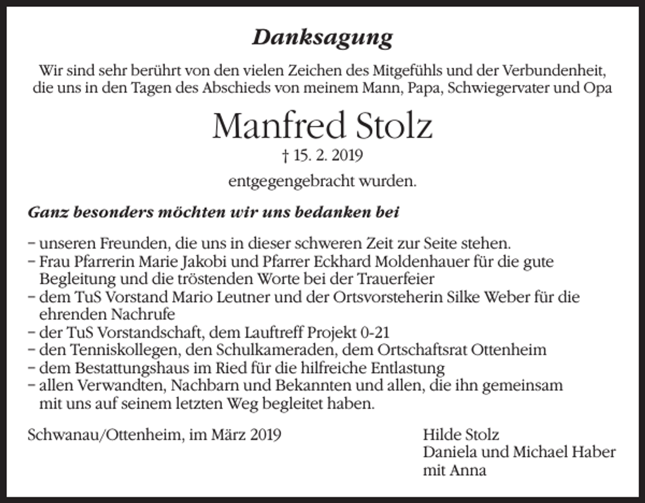 <p>Danksagung<br />Wir sind sehr berührt von den vielen Zeichen des Mitgefühls und der Verbundenheit,<br />die uns in den Tagen des Abschieds von meinem Mann, Papa, Schwiegervater und Opa</p><p>Manfred Stolz<br />† 15. 2. 2019</p><p>entgegengebracht wurden.<br />Ganz besonders möchten wir uns bedanken bei<br />– unseren Freunden, die uns in dieser schweren Zeit zur Seite stehen.<br />– Frau Pfarrerin Marie Jakobi und Pfarrer Eckhard Moldenhauer für die gute<br />Begleitung und die tröstenden Worte bei der Trauerfeier<br />– dem TuS Vorstand Mario Leutner und der Ortsvorsteherin Silke Weber für die<br />ehrenden Nachrufe<br />– der TuS Vorstandschaft, dem Lauftreff Projekt 0-21<br />– den Tenniskollegen, den Schulkameraden, dem Ortschaftsrat Ottenheim<br />– dem Bestattungshaus im Ried für die hilfreiche Entlastung<br />– allen Verwandten, Nachbarn und Bekannten und allen, die ihn gemeinsam<br />mit uns auf seinem letzten Weg begleitet haben.<br />Schwanau/Ottenheim, im März 2019 Hilde Stolz<br />Daniela und Michael Haber<br />mit Anna</p>