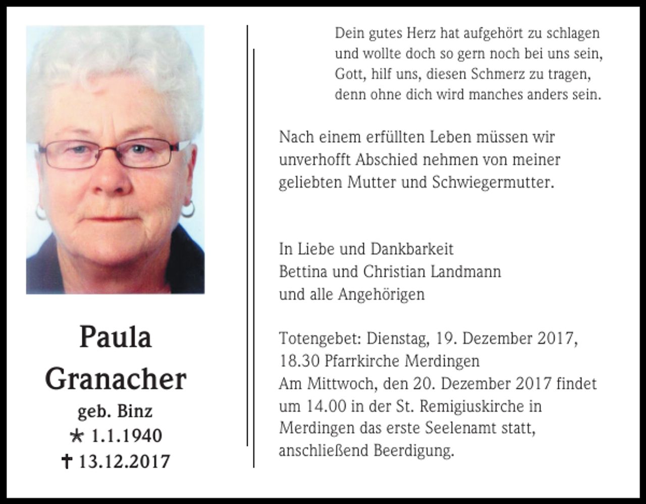 <p>Dein gutes Herz hat aufgehört zu schlagen<br />und wollte doch so gern noch bei uns sein,<br />Gott, hilf uns, diesen Schmerz zu tragen,<br />denn ohne dich wird manches anders sein.</p><p>Nach einem erfüllten Leben müssen wir<br />unverhofft Abschied nehmen von meiner<br />geliebten Mutter und Schwiegermutter.</p><p>In Liebe und Dankbarkeit<br />Bettina und Christian Landmann<br />und alle Angehörigen</p><p>Paula<br />Granacher<br />geb. Binz<br /> 1.1.1940<br /> 13.12.2017</p><p>Totengebet: Dienstag, 19. Dezember 2017,<br />18.30 Pfarrkirche Merdingen<br />Am Mittwoch, den 20. Dezember 2017 findet<br />um 14.00 in der St. Remigiuskirche in<br />Merdingen das erste Seelenamt statt,<br />anschließend Beerdigung.</p>