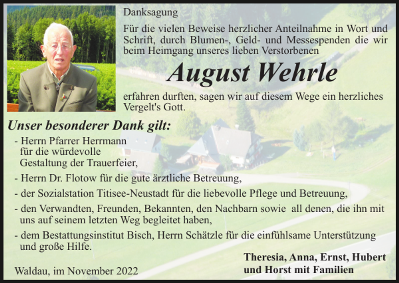 <p>Danksagung<br />Für die vielen Beweise herzlicher Anteilnahme in Wort und<br />Schrift, durch Blumen-, Geld- und Messespenden die wir<br />beim Heimgang unseres lieben Verstorbenen</p><p>August Wehrle</p><p>erfahren durften, sagen wir auf diesem Wege ein herzliches<br />Vergelt's Gott.</p><p>Unser besonderer Dank gilt:<br />- Herrn Pfarrer Herrmann<br />für die würdevolle<br />Gestaltung der Trauerfeier,<br />- Herrn Dr. Flotow für die gute ärztliche Betreuung,<br />- der Sozialstation Titisee-Neustadt für die liebevolle Pflege und Betreuung,<br />- den Verwandten, Freunden, Bekannten, den Nachbarn sowie all denen, die ihn mit<br />uns auf seinem letzten Weg begleitet haben,<br />- dem Bestattungsinstitut Bisch, Herrn Schätzle für die einfühlsame Unterstützung<br />und große Hilfe.<br />Theresia, Anna, Ernst, Hubert<br />und Horst mit Familien<br />Waldau, im November 2022</p>
