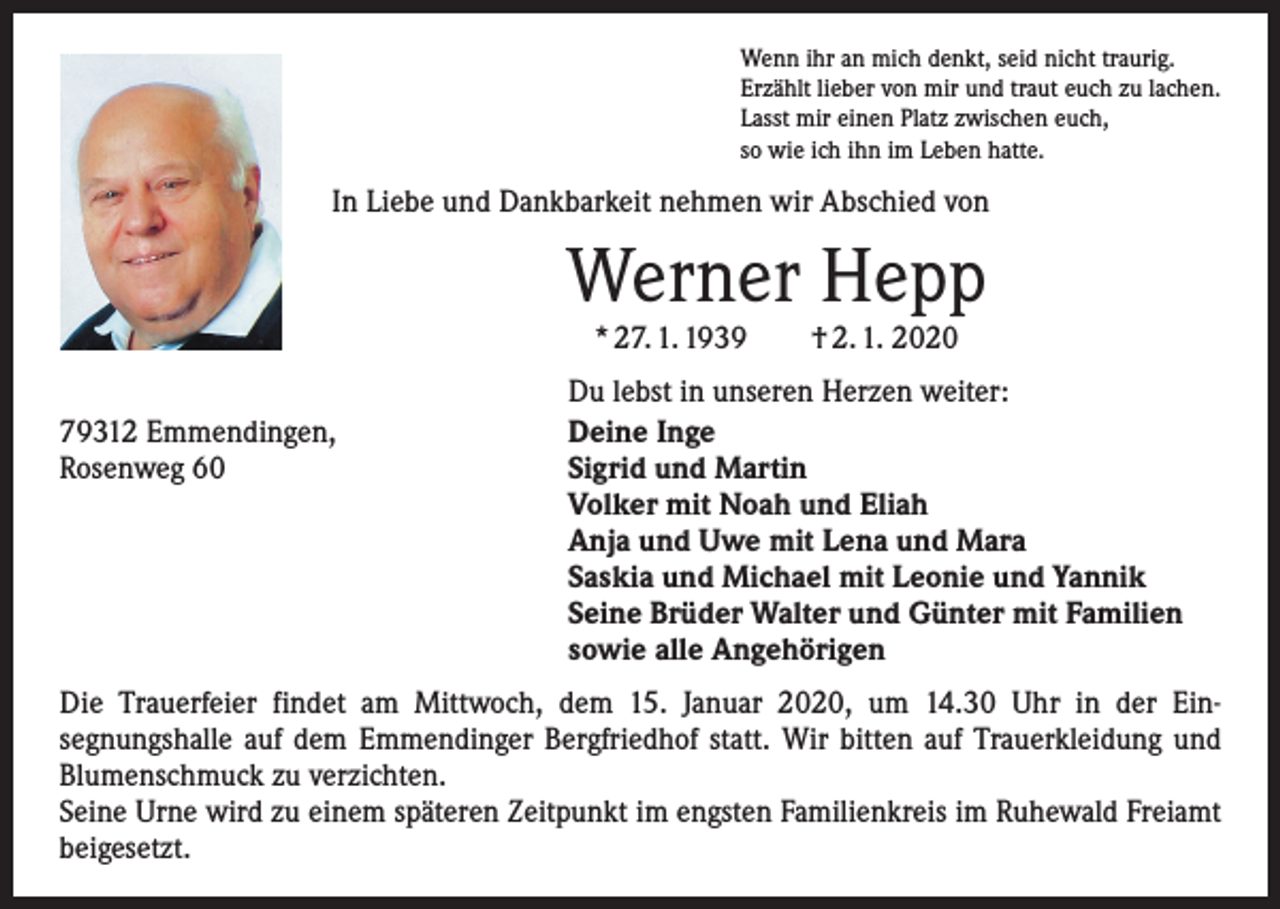 <p>Wenn ihr an mich denkt, seid nicht traurig.<br />Erzählt lieber von mir und traut euch zu lachen.<br />Lasst mir einen Platz zwischen euch,<br />so wie ich ihn im Leben hatte.</p><p>In Liebe und Dankbarkeit nehmen wir Abschied von</p><p>Werner Hepp<br />* 27. 1. 1939 † 2. 1. 2020</p><p>79312 Emmendingen,<br />Rosenweg 60</p><p>Du lebst in unseren Herzen weiter:<br />Deine Inge<br />Sigrid und Martin<br />Volker mit Noah und Eliah<br />Anja und Uwe mit Lena und Mara<br />Saskia und Michael mit Leonie und Yannik<br />Seine Brüder Walter und Günter mit Familien<br />sowie alle Angehörigen</p><p>Die Trauerfeier findet am Mittwoch, dem 15. Januar 2020, um 14.30 Uhr in der Ein­­<br />segnungshalle auf dem Emmendinger Bergfriedhof statt. Wir bitten auf Trauer­kleidung und<br />Blumenschmuck zu verzichten.<br />Seine Urne wird zu einem späteren Zeitpunkt im engsten Familienkreis im Ruhewald Freiamt<br />beigesetzt.</p>