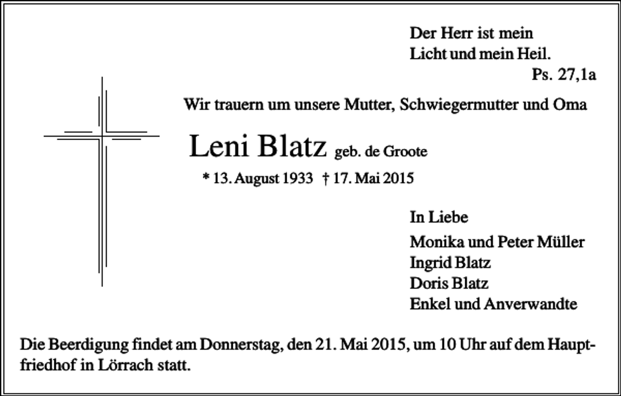 <p>Der Herr ist mein<br />Licht und mein Heil.<br />Ps. 27,1a<br />Wir trauern um unsere Mutter, Schwiegermutter und Oma</p><p>Leni Blatz geb. de Groote<br />* 13. August 1933 † 17. Mai 2015</p><p>In Liebe<br />Monika und Peter Müller<br />Ingrid Blatz<br />Doris Blatz<br />Enkel und Anverwandte<br />Die Beerdigung findet am Donnerstag, den 21. Mai 2015, um 10 Uhr auf dem Hauptfriedhof in Lörrach statt.</p>
