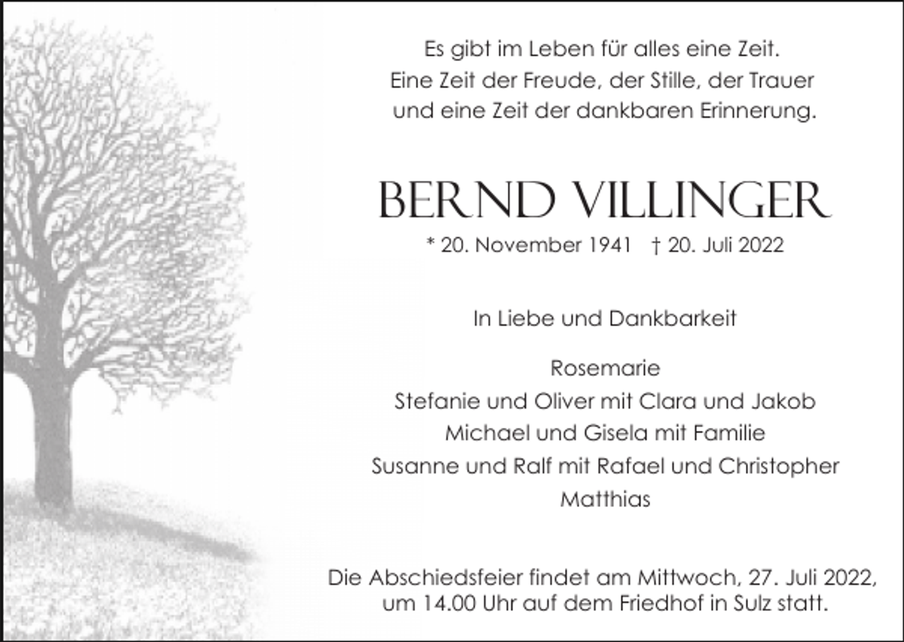 <p>Es gibt im Leben für alles eine Zeit.<br />Eine Zeit der Freude, der Stille, der Trauer<br />und eine Zeit der dankbaren Erinnerung.</p><p>Bernd Villinger<br />* 20. November 1941 † 20. Juli 2022</p><p>In Liebe und Dankbarkeit<br />Rosemarie<br />Stefanie und Oliver mit Clara und Jakob<br />Michael und Gisela mit Familie<br />Susanne und Ralf mit Rafael und Christopher<br />Matthias</p><p>Die Abschiedsfeier findet am Mittwoch, 27. Juli 2022,<br />um 14.00 Uhr auf dem Friedhof in Sulz statt.</p>