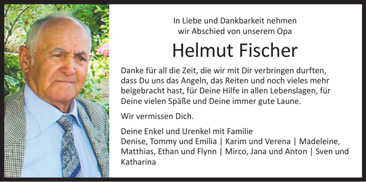 <p>In Liebe und Dankbarkeit nehmen<br />wir Abschied von unserem Opa</p><p>Helmut Fischer<br />Danke für all die Zeit, die wir mit Dir verbringen durften,<br />dass Du uns das Angeln, das Reiten und noch vieles mehr<br />beigebracht hast, für Deine Hilfe in allen Lebenslagen, für<br />Deine vielen Späße und Deine immer gute Laune.<br />Wir vermissen Dich.<br />Deine Enkel und Urenkel mit Familie<br />Denise, Tommy und Emilia | Karim und Verena | Madeleine,<br />Matthias, Ethan und Flynn | Mirco, Jana und Anton | Sven und<br />Katharina</p>