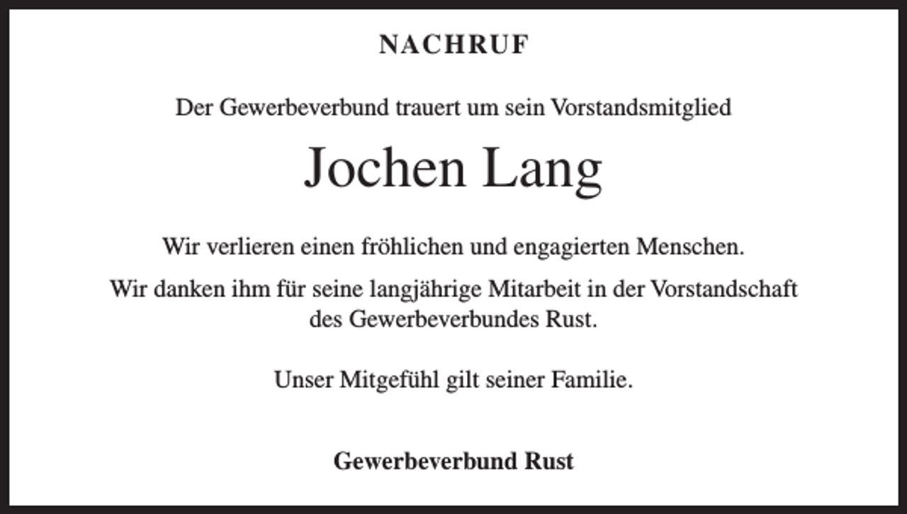 <p>NAC H RU F<br />Der Gewerbeverbund trauert um sein Vorstandsmitglied</p><p>Jochen Lang<br />Wir verlieren einen fröhlichen und engagierten Menschen.<br />Wir danken ihm für seine langjährige Mitarbeit in der Vorstandschaft<br />des Gewerbeverbundes Rust.<br />Unser Mitgefühl gilt seiner Familie.<br />Gewerbeverbund Rust</p>