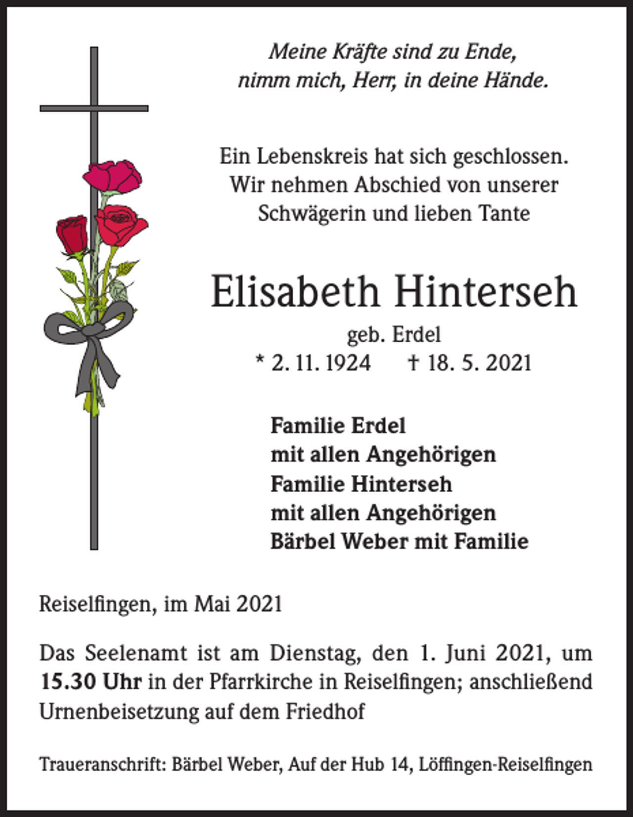 <p>Meine Kräfte sind zu Ende,<br />nimm mich, Herr, in deine Hände.</p><p>Ein Lebenskreis hat sich geschlossen.<br />Wir nehmen Abschied von unserer<br />Schwägerin und lieben Tante</p><p>Elisabeth Hinterseh<br />geb. Erdel<br />* 2. 11. 1924 † 18. 5. 2021<br />Familie Erdel<br />mit allen Angehörigen<br />Familie Hinterseh<br />mit allen Angehörigen<br />Bärbel Weber mit Familie<br />Reiselfingen, im Mai 2021<br />Das Seelenamt ist am Dienstag, den 1. Juni 2021, um<br />15.30 Uhr in der Pfarrkirche in Reiselfingen; anschließend<br />Urnenbeisetzung auf dem Friedhof<br />Traueranschrift: Bärbel Weber, Auf der Hub 14, Löffingen-Reiselfingen</p>