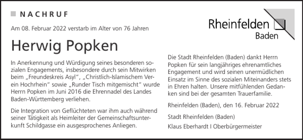 <p>NACHRUF<br />Am 08. Februar 2022 verstarb im Alter von 76 Jahren</p><p>Herwig Popken<br />In Anerkennung und Würdigung seines besonderen sozialen Engagements, insbesondere durch sein Mitwirken<br />beim „Freundeskreis Asyl“, „Christlich-Islamischem Verein Hochrhein“ sowie „Runder Tisch mitgemischt“ wurde<br />Herrn Popken im Juni 2016 die Ehrennadel des Landes<br />Baden-Württemberg verliehen.<br />Die Integration von Geflüchteten war ihm auch während<br />seiner Tätigkeit als Heimleiter der Gemeinschaftsunterkunft Schildgasse ein ausgesprochenes Anliegen.</p><p>Die Stadt Rheinfelden (Baden) dankt Herrn<br />Popken für sein langjähriges ehrenamtliches<br />Engagement und wird seinen unermüdlichen<br />Einsatz im Sinne des sozialen Miteinanders stets<br />in Ehren halten. Unsere mitfühlenden Gedanken sind bei der gesamten Trauerfamilie.<br />Rheinfelden (Baden), den 16. Februar 2022<br />Stadt Rheinfelden (Baden)<br />Klaus Eberhardt I Oberbürgermeister</p>