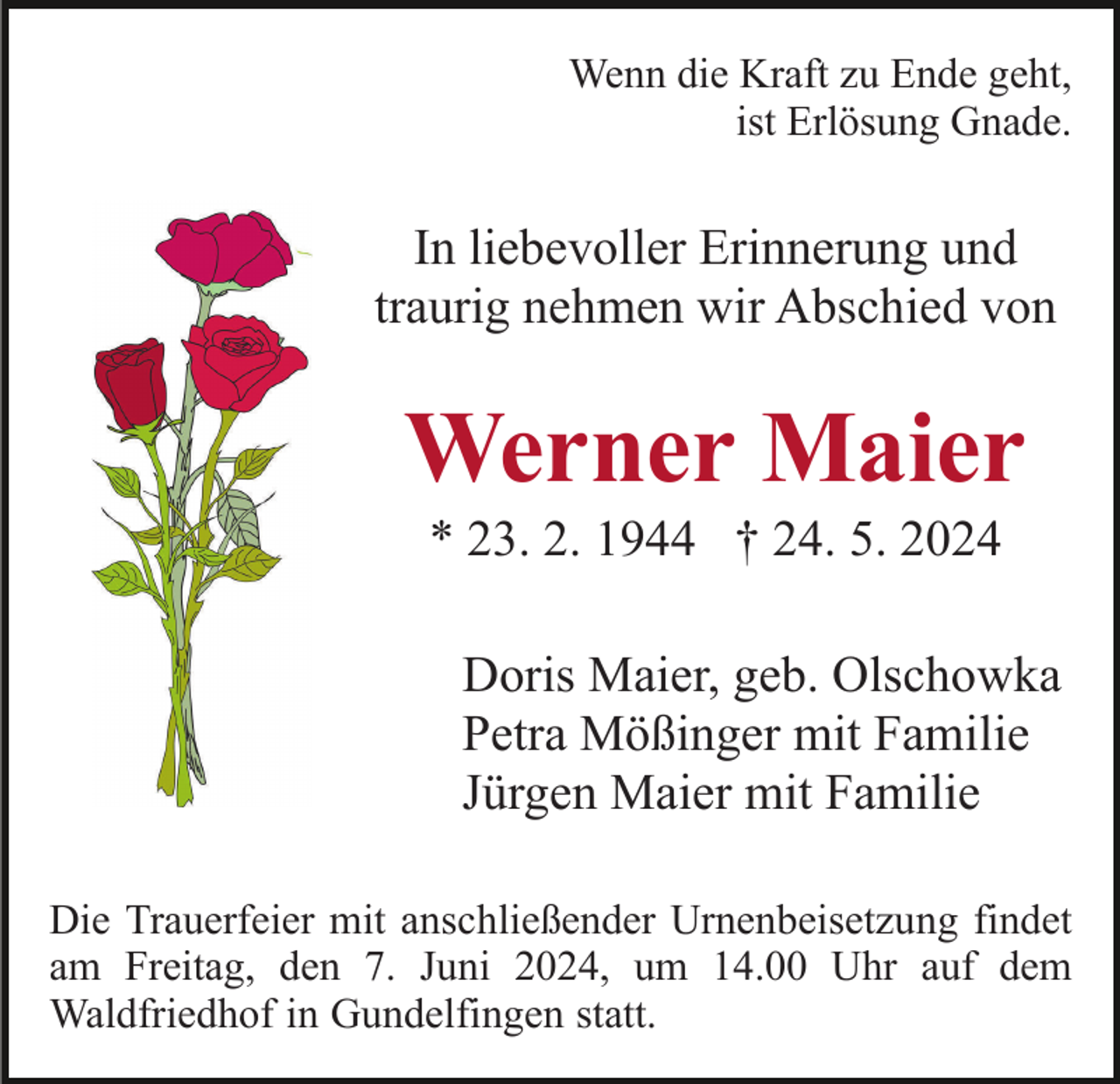 <p>Wenn die Kraft zu Ende geht,<br />ist Erlösung Gnade.</p><p>In liebevoller Erinnerung und<br />traurig nehmen wir Abschied von</p><p>Werner Maier<br />* 23. 2. 1944 † 24. 5. 2024<br />Doris Maier, geb. Olschowka<br />Petra Mößinger mit Familie<br />Jürgen Maier mit Familie<br />Die Trauerfeier mit anschließender Urnenbeisetzung findet<br />am Freitag, den 7. Juni 2024, um 14.00 Uhr auf dem<br />Waldfriedhof in Gundelfingen statt.</p>