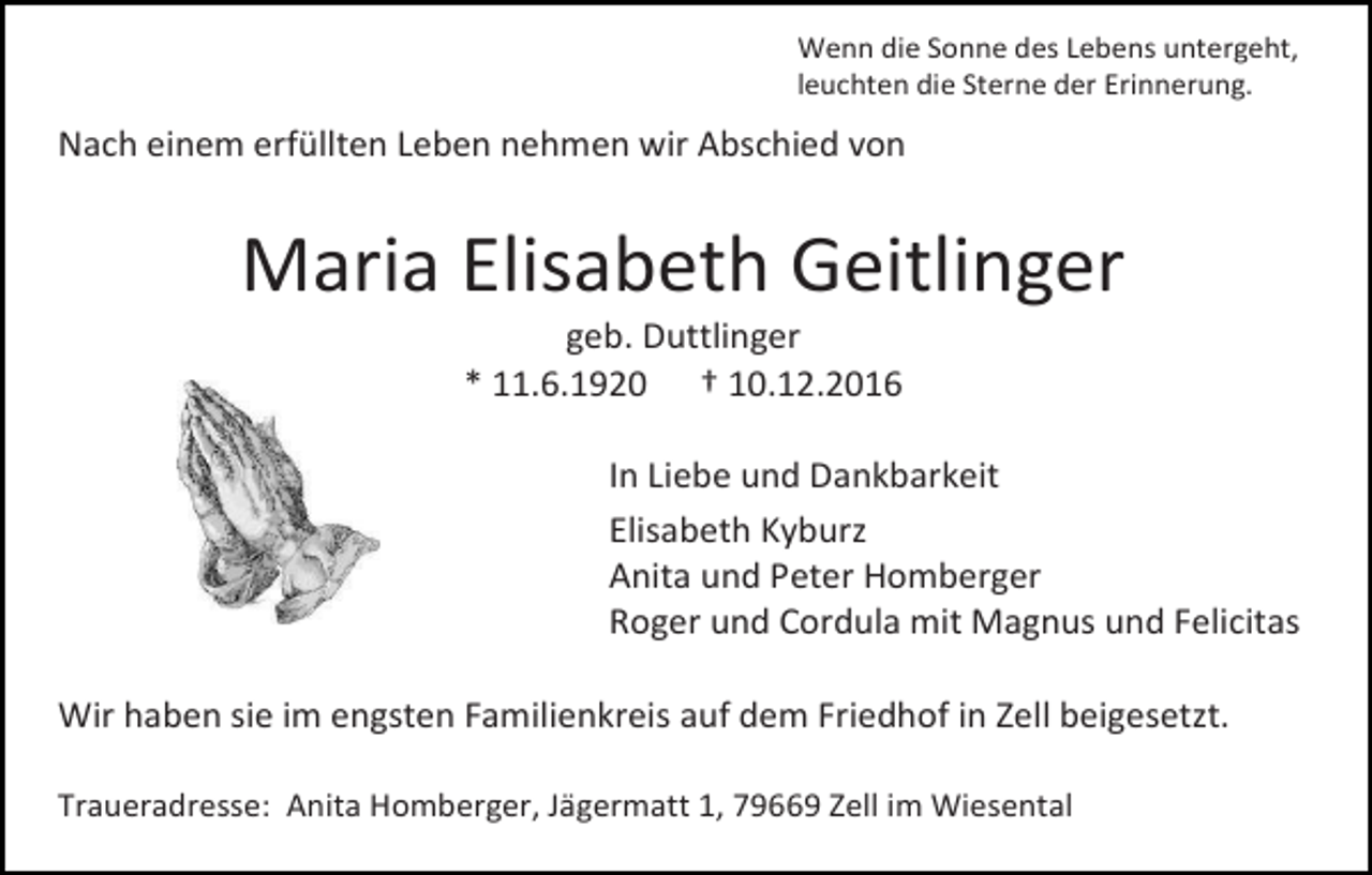 <p>Wenn die Sonne des Lebens untergeht,<br />leuchten die Sterne der Erinnerung.</p><p>Nach einem erfüllten Leben nehmen wir Abschied von</p><p>Maria Elisabeth Geitlinger<br />geb. Duttlinger<br />* 11.6.1920 † 10.12.2016<br />In Liebe und Dankbarkeit<br />Elisabeth Kyburz<br />Anita und Peter Homberger<br />Roger und Cordula mit Magnus und Felicitas<br />Wir haben sie im engsten Familienkreis auf dem Friedhof in Zell beigesetzt.<br />Traueradresse: Anita Homberger, Jägermatt 1, 79669 Zell im Wiesental</p>