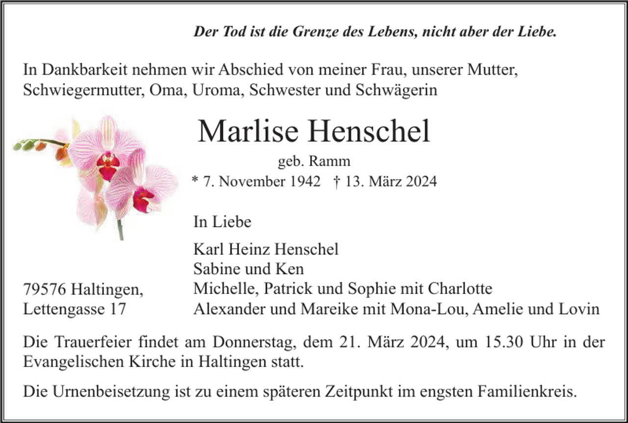 <p>Der Tod ist die Grenze des Lebens, nicht aber der Liebe.</p><p>In Dankbarkeit nehmen wir Abschied von meiner Frau, unserer Mutter,<br />Schwiegermutter, Oma, Uroma, Schwester und Schwägerin</p><p>Marlise Henschel<br />geb. Ramm<br />* 7. November 1942 † 13. März 2024</p><p>In Liebe</p><p>79576 Haltingen,<br />Lettengasse 17</p><p>Karl Heinz Henschel<br />Sabine und Ken<br />Michelle, Patrick und Sophie mit Charlotte<br />Alexander und Mareike mit Mona-Lou, Amelie und Lovin</p><p>Die Trauerfeier findet am Donnerstag, dem 21. März 2024, um 15.30 Uhr in der<br />Evangelischen Kirche in Haltingen statt.<br />Die Urnenbeisetzung ist zu einem späteren Zeitpunkt im engsten Familienkreis.</p>