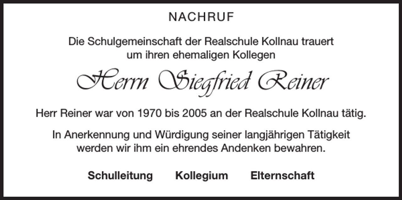 <p>NACHRUF<br />Die Schulgemeinschaft der Realschule Kollnau trauert<br />um ihren ehemaligen Kollegen</p><p>Herrn Siegfried Reiner<br />Herr Reiner war von 1970 bis 2005 an der Realschule Kollnau tätig.<br />In Anerkennung und Würdigung seiner langjährigen Tätigkeit<br />werden wir ihm ein ehrendes Andenken bewahren.<br />Schulleitung Kollegium Elternschaft</p>