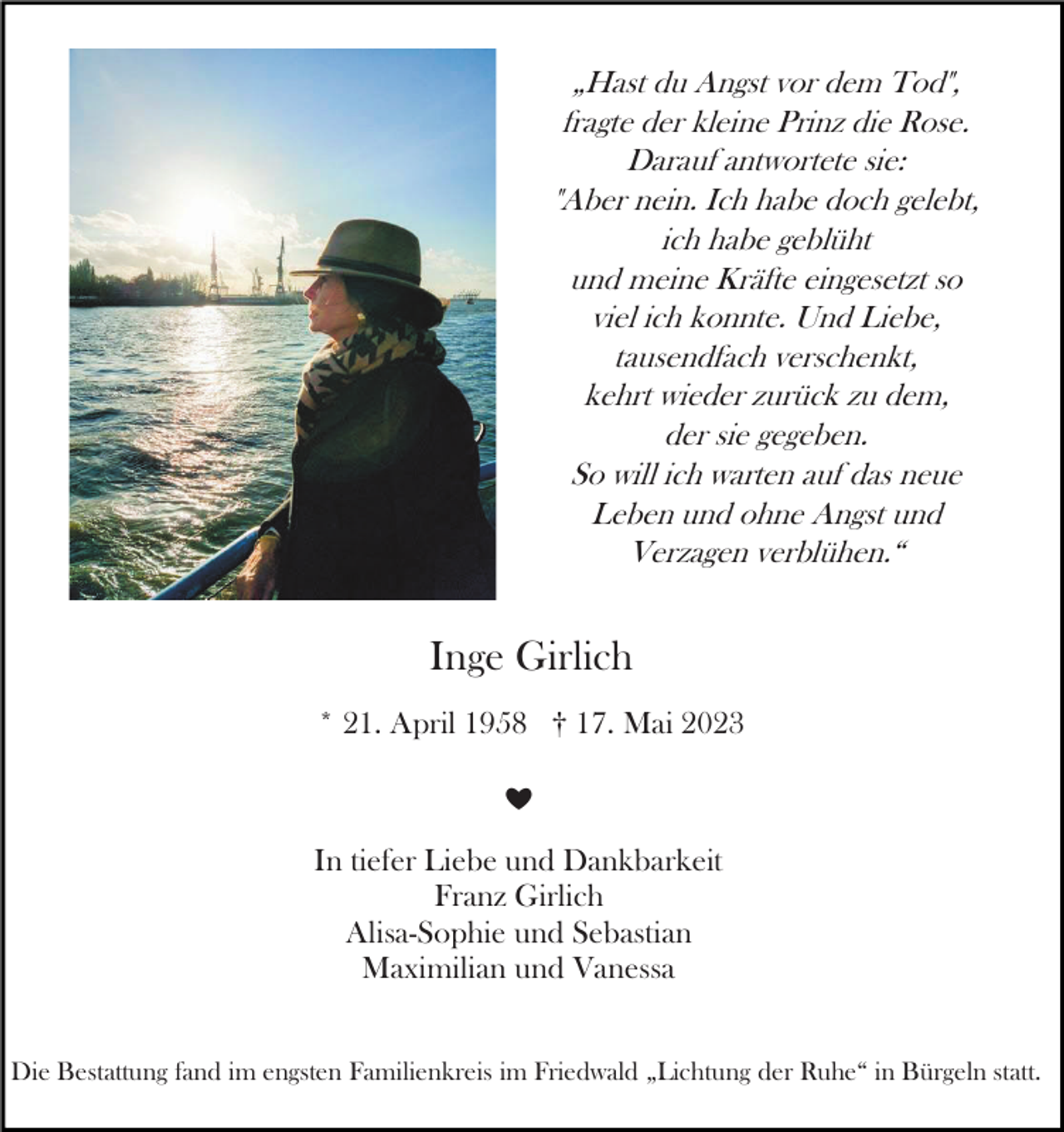 <p>„Hast du Angst vor dem Tod",<br />fragte der kleine Prinz die Rose.<br />Darauf antwortete sie:<br />"Aber nein. Ich habe doch gelebt,<br />ich habe geblüht<br />und meine Kräfte eingesetzt so<br />viel ich konnte. Und Liebe,<br />tausendfach verschenkt,<br />kehrt wieder zurück zu dem,<br />der sie gegeben.<br />So will ich warten auf das neue<br />Leben und ohne Angst und<br />Verzagen verblühen.“</p><p>Inge Girlich<br />* 21. April 1958 † 17. Mai 2023<br />❤</p><p>In tiefer Liebe und Dankbarkeit<br />Franz Girlich<br />Alisa-Sophie und Sebastian<br />Maximilian und Vanessa<br />Die Bestattung fand im engsten Familienkreis im Friedwald „Lichtung der Ruhe“ in Bürgeln statt.</p>
