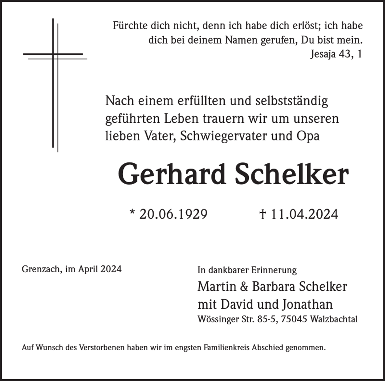 <p>Fürchte dich nicht, denn ich habe dich erlöst; ich habe<br />dich bei deinem Namen gerufen, Du bist mein.<br />Jesaja 43, 1</p><p>Nach einem erfüllten und selbstständig<br />geführten Leben trauern wir um unseren<br />lieben Vater, Schwiegervater und Opa</p><p>Gerhard Schelker<br />* 20.06.1929</p><p>Grenzach, im April 2024</p><p>† 11.04.2024</p><p>In dankbarer Erinnerung</p><p>Martin &amp; Barbara Schelker<br />mit David und Jonathan<br />Wössinger Str. 85-5, 75045 Walzbachtal<br />Auf Wunsch des Verstorbenen haben wir im engsten Familienkreis Abschied genommen.</p>