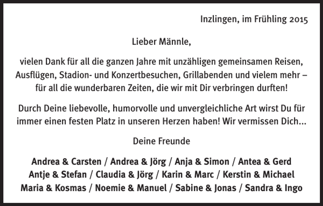 <p>Inzlingen, im Frühling 2015<br />Lieber Männle,<br />vielen Dank für all die ganzen Jahre mit unzähligen gemeinsamen Reisen,<br />Ausflügen, Stadion- und Konzertbesuchen, Grillabenden und vielem mehr –<br />für all die wunderbaren Zeiten, die wir mit Dir verbringen durften!<br />Durch Deine liebevolle, humorvolle und unvergleichliche Art wirst Du für<br />immer einen festen Platz in unseren Herzen haben! Wir vermissen Dich...<br />Deine Freunde<br />Andrea &amp; Carsten / Andrea &amp; Jörg / Anja &amp; Simon / Antea &amp; Gerd<br />Antje &amp; Stefan / Claudia &amp; Jörg / Karin &amp; Marc / Kerstin &amp; Michael<br />Maria &amp; Kosmas / Noemie &amp; Manuel / Sabine &amp; Jonas / Sandra &amp; Ingo</p>