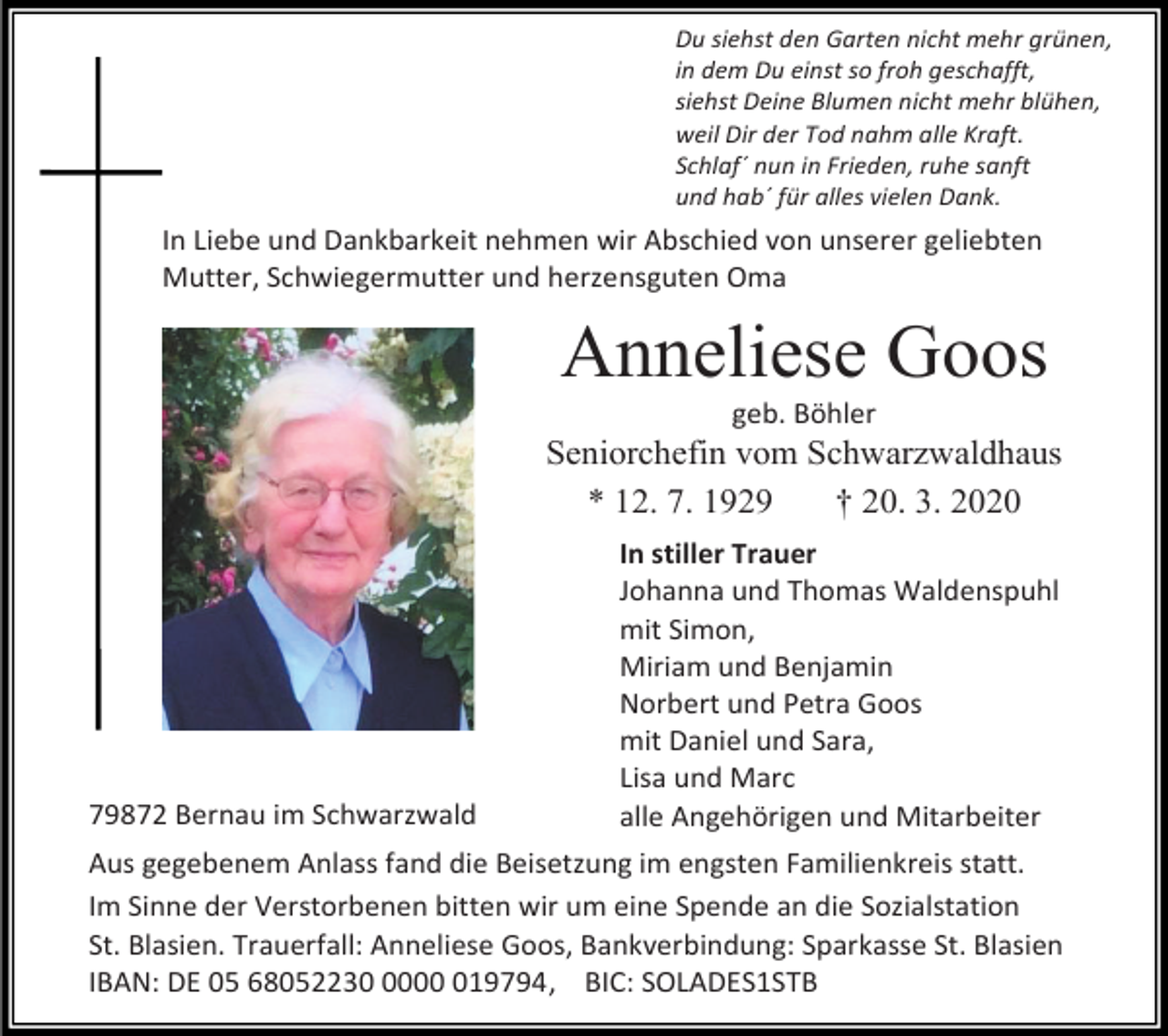 <p>Du siehst den Garten nicht mehr grünen,<br />in dem Du einst so froh geschafft,<br />siehst Deine Blumen nicht mehr blühen,<br />weil Dir der Tod nahm alle Kraft.<br />Schlaf´ nun in Frieden, ruhe sanft<br />und hab´ für alles vielen Dank.</p><p>In Liebe und Dankbarkeit nehmen wir Abschied von unserer geliebten<br />Mutter, Schwiegermutter und herzensguten Oma</p><p>Anneliese Goos<br />geb. Böhler</p><p>Seniorchefin vom Schwarzwaldhaus<br />* 12. 7. 1929<br />† 20. 3. 2020</p><p>79872 Bernau im Schwarzwald</p><p>In stiller Trauer<br />Johanna und Thomas Waldenspuhl<br />mit Simon,<br />Miriam und Benjamin<br />Norbert und Petra Goos<br />mit Daniel und Sara,<br />Lisa und Marc<br />alle Angehörigen und Mitarbeiter</p><p>Aus gegebenem Anlass fand die Beisetzung im engsten Familienkreis statt.<br />Im Sinne der Verstorbenen bitten wir um eine Spende an die Sozialstation<br />St. Blasien. Trauerfall: Anneliese Goos, Bankverbindung: Sparkasse St. Blasien<br />IBAN: DE 05 68052230019794, BIC: SOLADES1STB</p>