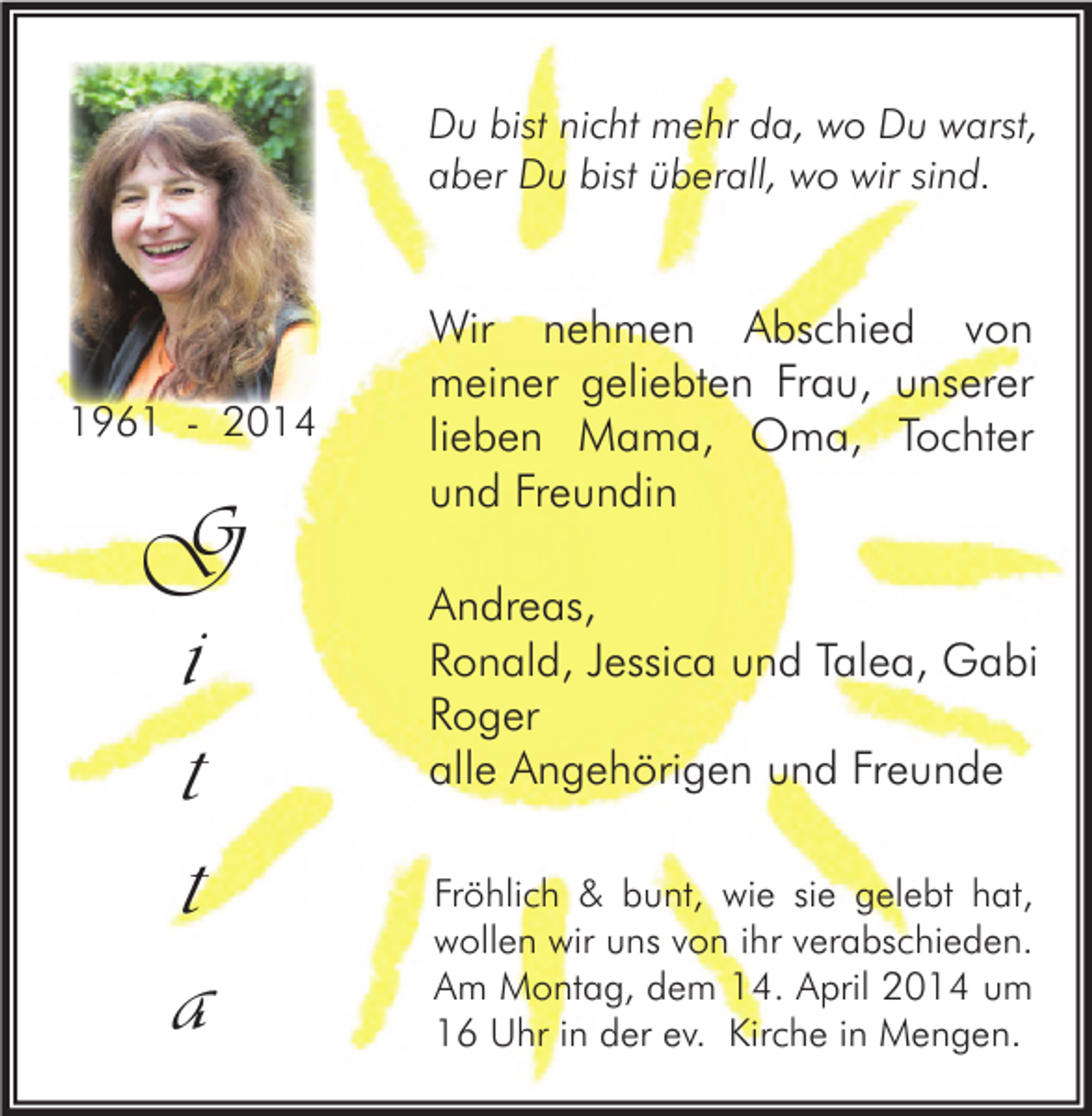 <p>Du bist nicht mehr da, wo Du warst,<br />aber Du bist überall, wo wir sind.</p><p>1961 - 2014</p><p>G<br />i<br />t<br />t<br />a</p><p>Wir nehmen Abschied von<br />meiner geliebten Frau, unserer<br />lieben Mama, Oma, Tochter<br />und Freundin<br />Andreas,<br />Ronald, Jessica und Talea, Gabi<br />Roger<br />alle Angehörigen und Freunde<br />Fröhlich &amp; bunt, wie sie gelebt hat,<br />wollen wir uns von ihr verabschieden.<br />Am Montag, dem 14. April 2014 um<br />16 Uhr in der ev. Kirche in Mengen.</p>