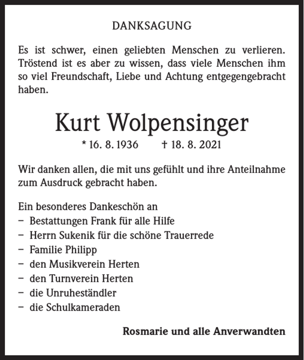 <p>DANKSAGUNG<br />Es ist schwer, einen geliebten Menschen zu verlieren.<br />­Tröstend ist es aber zu wissen, dass viele Menschen ihm<br />so viel Freundschaft, Liebe und Achtung entgegengebracht<br />haben.</p><p>Kurt Wolpensinger<br />* 16. 8. 1936 † 18. 8. 2021<br />Wir danken allen, die mit uns gefühlt und ihre Anteilnahme<br />zum Ausdruck gebracht haben.<br />Ein besonderes Dankeschön an<br />– Bestattungen Frank für alle Hilfe<br />– Herrn Sukenik für die schöne Trauerrede<br />– Familie Philipp<br />– den Musikverein Herten<br />– den Turnverein Herten<br />– die Unruheständler<br />– die Schulkameraden<br />Rosmarie und alle Anverwandten</p>