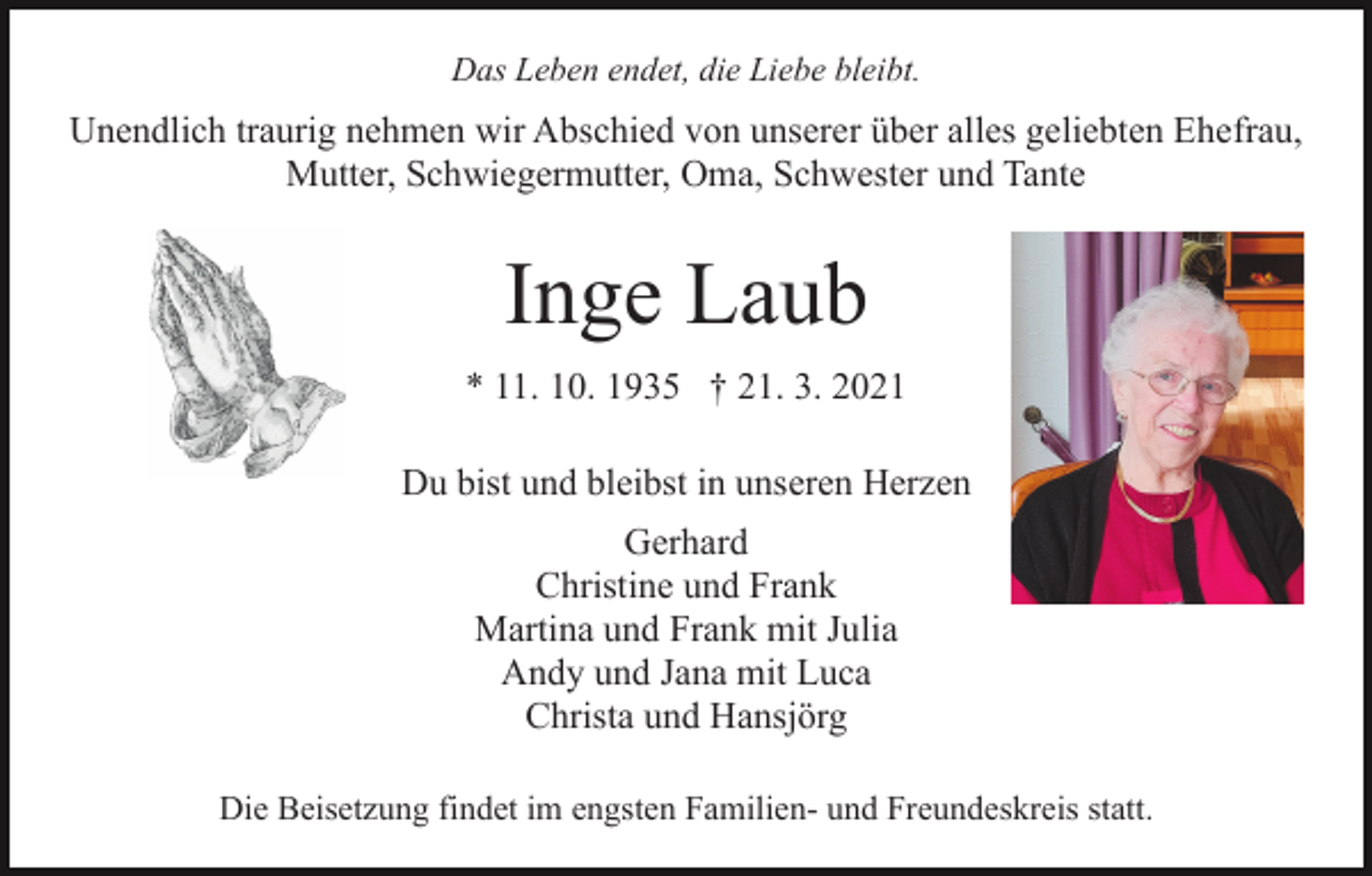 <p>Das Leben endet, die Liebe bleibt.</p><p>Unendlich traurig nehmen wir Abschied von unserer über alles geliebten Ehefrau,<br />Mutter, Schwiegermutter, Oma, Schwester und Tante</p><p>Inge Laub<br />* 11. 10. 1935 † 21. 3. 2021<br />Du bist und bleibst in unseren Herzen<br />Gerhard<br />Christine und Frank<br />Martina und Frank mit Julia<br />Andy und Jana mit Luca<br />Christa und Hansjörg<br />Die Beisetzung findet im engsten Familien- und Freundeskreis statt.</p>