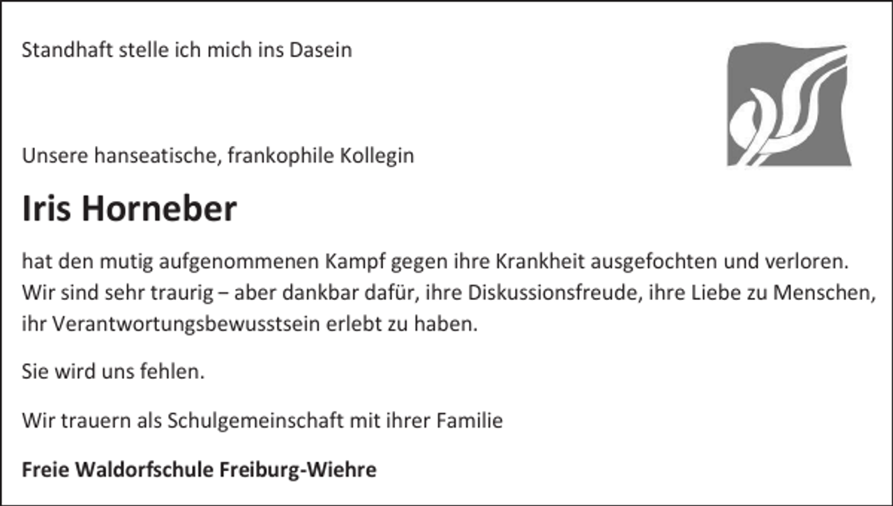<p>Standhaft stelle ich mich ins Dasein</p><p>Unsere hanseatische, frankophile Kollegin</p><p>Iris Horneber<br />hat den mutig aufgenommenen Kampf gegen ihre Krankheit ausgefochten und verloren.<br />Wir sind sehr traurig – aber dankbar dafür, ihre Diskussionsfreude, ihre Liebe zu Menschen,<br />ihr Verantwortungsbewusstsein erlebt zu haben.<br />Sie wird uns fehlen.<br />Wir trauern als Schulgemeinschaft mit ihrer Familie<br />Freie Waldorfschule Freiburg-Wiehre</p>