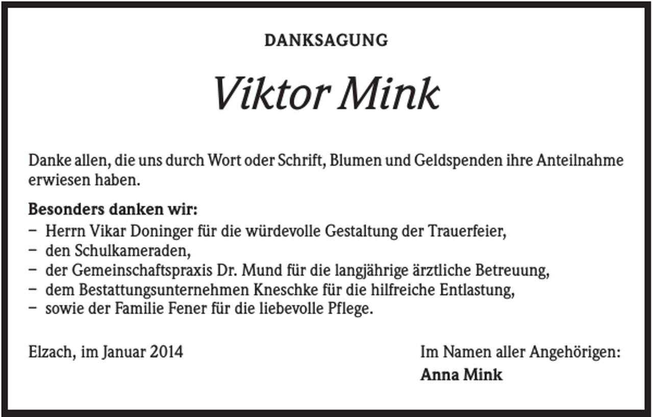 <p>DANKSAGUNG</p><p>Viktor Mink<br />Danke allen, die uns durch Wort oder Schrift, Blumen und Geldspenden ihre Anteilnahme<br />erwiesen haben.<br />Besonders danken wir:<br />– Herrn Vikar Doninger für die würdevolle Gestaltung der Trauerfeier,<br />– den Schulkameraden,<br />– der Gemeinschaftspraxis Dr. Mund für die langjährige ärztliche Betreuung,<br />– dem Bestattungsunternehmen Kneschke für die hilfreiche Entlastung,<br />– sowie der Familie Fener für die liebevolle Pflege.<br />Elzach, im Januar 2014</p><p>Im Namen aller Angehörigen:<br />Anna Mink</p>