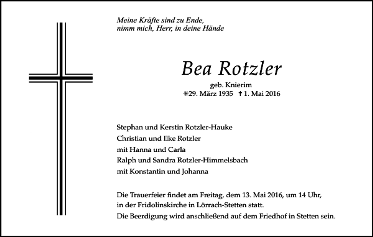 <p>Meine Kräfte sind zu Ende,<br />nimm mich, Herr, in deine Hände</p><p>Bea Rotzler<br />geb. Knierim<br />✳29. März 1935 ✝ 1. Mai 2016</p><p>Stephan und Kerstin Rotzler-Hauke<br />Christian und Ilke Rotzler</p><p>mit Hanna und Carla<br />Ralph und Sandra Rotzler-Himmelsbach<br />mit Konstantin und Johanna</p><p>Die Trauerfeier Þndet am Freitag, dem 13. Mai 2016, um 14 Uhr,<br />in der Fridolinskirche in Lšrrach-Stetten statt.</p><p>Die Beerdigung wird anschlie§end auf dem Friedhof in Stetten sein.</p>