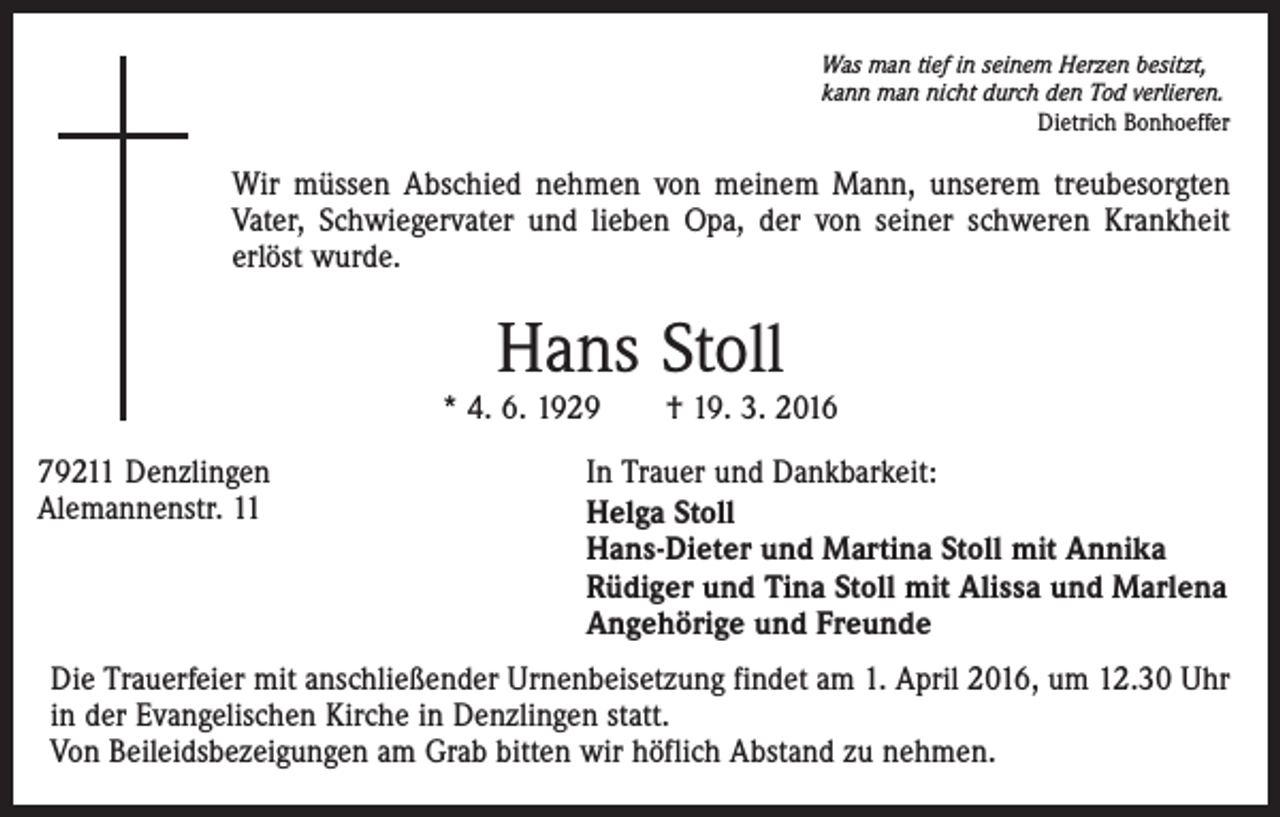 <p>Was man tief in seinem Herzen besitzt,<br />kann man nicht durch den Tod verlieren.</p><p>Dietrich Bonhoeffer</p><p>Wir müssen Abschied nehmen von meinem Mann, unserem treubesorgten<br />Vater, Schwiegervater und lieben Opa, der von seiner schweren Krankheit<br />erlöst wurde.</p><p>Hans Stoll</p><p>* 4. 6. 1929 † 19. 3. 2016<br />79211 Denzlingen<br />Alemannenstr. 11</p><p>In Trauer und Dankbarkeit:<br />Helga Stoll<br />Hans-Dieter und Martina Stoll mit Annika<br />Rüdiger und Tina Stoll mit Alissa und Marlena<br />Angehörige und Freunde</p><p>Die Trauerfeier mit anschließender Urnenbeisetzung findet am 1. April 2016, um 12.30 Uhr<br />in der Evangelischen Kirche in Denzlingen statt.<br />Von Beileidsbezeigungen am Grab bitten wir höflich Abstand zu nehmen.</p>
