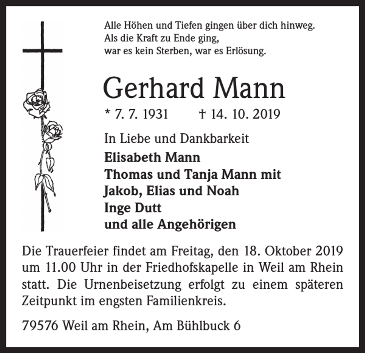 <p>Alle Höhen und Tiefen gingen über dich hinweg.<br />Als die Kraft zu Ende ging,<br />war es kein Sterben, war es Erlösung.</p><p>Gerhard Mann<br />* 7. 7. 1931 † 14. 10. 2019</p><p>In Liebe und Dankbarkeit<br />Elisabeth Mann<br />Thomas und Tanja Mann mit<br />Jakob, Elias und Noah<br />Inge Dutt<br />und alle Angehörigen<br />Die Trauerfeier findet am Freitag, den 18. Oktober 2019<br />um 11.00 Uhr in der Friedhofskapelle in Weil am Rhein<br />statt. Die Urnenbeisetzung erfolgt zu einem späteren<br />Zeitpunkt im engsten Familienkreis.<br />79576 Weil am Rhein, Am Bühlbuck 6</p>