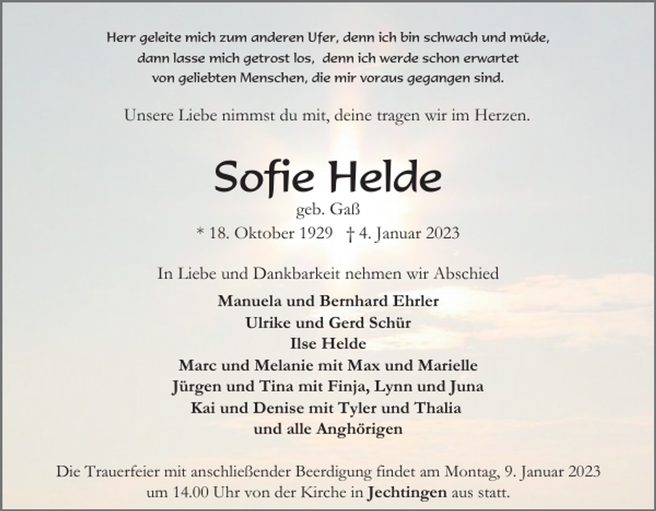 <p>Herr geleite mich zum anderen Ufer, denn ich bin schwach und müde,<br />dann lasse mich getrost los, denn ich werde schon erwartet<br />von geliebten Menschen, die mir voraus gegangen sind.</p><p>Unsere Liebe nimmst du mit, deine tragen wir im Herzen.</p><p>Sofie Helde<br />geb. Gaß<br />* 18. Oktober 1929 † 4. Januar 2023<br />In Liebe und Dankbarkeit nehmen wir Abschied<br />Manuela und Bernhard Ehrler<br />Ulrike und Gerd Schür<br />Ilse Helde<br />Marc und Melanie mit Max und Marielle<br />Jürgen und Tina mit Finja, Lynn und Juna<br />Kai und Denise mit Tyler und Thalia<br />und alle Anghörigen<br />Die Trauerfeier mit anschließender Beerdigung findet am Montag, 9. Januar 2023<br />um 14.00 Uhr von der Kirche in Jechtingen aus statt.</p>