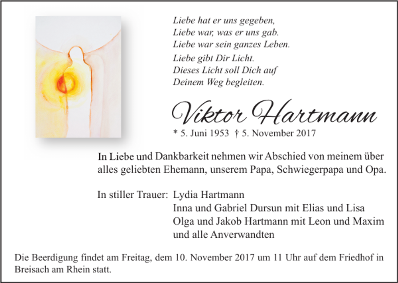 <p>Li e b e hhat<br />Liebe<br />at er<br />er uuns<br />ns ggegeben,<br />e g e b e n,<br />Li<br />e b e war,<br />w ar, was<br />w as er<br />ns ggab.<br />a b.<br />Liebe<br />er uuns<br />Li<br />e b e war<br />w ar ssein<br />ei n gganzes<br />a nz es LLeben.<br />e b e n.<br />Liebe<br />Li<br />e b e gi<br />bt Dir<br />Dir Li<br />c ht.<br />Liebe<br />gibt<br />Licht.<br />Di<br />es es LiLicht<br />c ht s soll<br />oll Di<br />c h aauf<br />uf<br />Dieses<br />Dich<br />DDeinem<br />ei n e m Weg<br />We g bbegleiten.<br />e gl eit e n.</p><p>Viktor Hartmann<br />Viktor<br />H art m a n n<br />** 5.<br />5. JJuni<br />u ni 11953<br />9 5 3 †† 5.<br />5. November<br />N o v e m b er 22</p><p>IInn Liebe<br />Li e b e und<br />u n d Dankbarkeit<br />D a n k b ar k eit nehmen<br />n e h m e n wir<br />wir Abschied<br />A bs c hi e d von<br />v o n meinem<br />m ei n e m über<br />ü b er<br />all<br />es geliebten<br />g eli e bt e n Ehemann,<br />E h e m a n n, unserem<br />u ns er e m Papa,<br />P a p a, Schwiegerpapa<br />S c h wi e g er p a p a und<br />u n d Opa.<br />O p a.<br />alles<br />IInn stiller<br />still er Trauer:<br />Tr a u er: Lydia<br />L y di a Hartmann<br />H art m a n n<br />IInna<br />n n a und<br />u n d Gabriel<br />G a bri el Dursun<br />D urs u n mit<br />mit Elias<br />Eli as und<br />u n d Lisa<br />Lis a<br />Ol<br />g a uund<br />n d J Jakob<br />a k o b HHartmann<br />art m a n n mit<br />mit LLeon<br />e o n uund<br />n d Maxim<br />M a xi m<br />Olga<br />alle<br />uund<br />n d all<br />e Anverwandten<br />A n v er w a n dt e n<br />Di e BBeerdigung<br />Die<br />e er di g u n g fifindet<br />n d et aam<br />m FrFreitag,<br />eit a g, ddem<br />e m 110.<br />0. NNovember<br />o v e m b er 22017<br />0 1 7 uum<br />m 11 UUhr<br />hr aauf<br />uf ddem<br />e m Fri<br />Friedhof<br />e d h of i nin<br />Breisach<br />Br<br />eis a c h aam<br />m RRhein<br />h ei n ststatt.<br />att.</p>