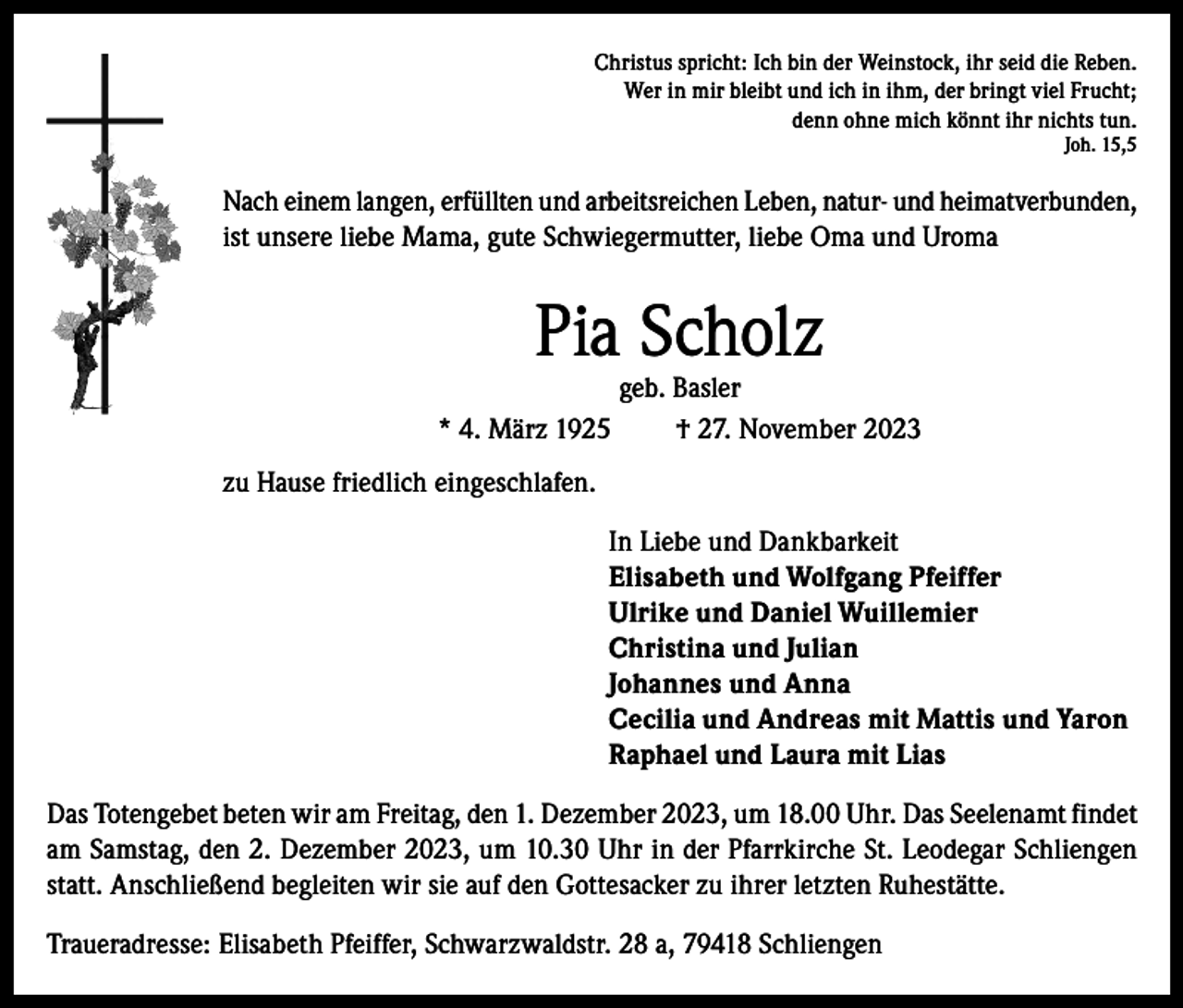 <p>Christus spricht: Ich bin der Weinstock, ihr seid die Reben.<br />Wer in mir bleibt und ich in ihm, der bringt viel Frucht;<br />denn ohne mich könnt ihr nichts tun.<br />Joh. 15,5</p><p>Nach einem langen, erfüllten und arbeitsreichen Leben, natur- und heimatverbunden,<br />ist unsere liebe Mama, gute Schwiegermutter, liebe Oma und Uroma</p><p>Pia Scholz</p><p>geb. Basler<br />* 4. März 1925<br />† 27. November 2023<br />zu Hause friedlich eingeschlafen.<br />In Liebe und Dankbarkeit<br />Elisabeth und Wolfgang Pfeiffer<br />Ulrike und Daniel Wuillemier<br />Christina und Julian<br />Johannes und Anna<br />Cecilia und Andreas mit Mattis und Yaron<br />Raphael und Laura mit Lias<br />Das Totengebet beten wir am Freitag, den 1. Dezember 2023, um 18.00 Uhr. Das Seelenamt findet<br />am Samstag, den 2. Dezember 2023, um 10.30 Uhr in der Pfarrkirche St. Leodegar Schliengen<br />statt. Anschließend begleiten wir sie auf den Gottesacker zu ihrer letzten Ruhestätte.<br />Traueradresse: Elisabeth Pfeiffer, Schwarzwaldstr. 28 a, 79418 Schliengen</p>
