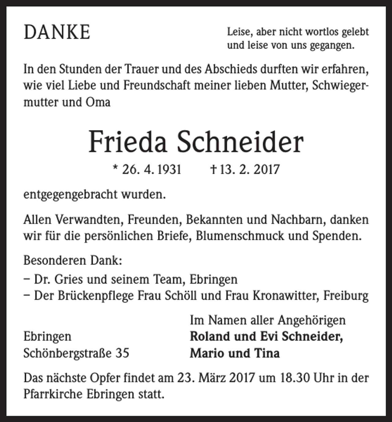 <p>DANKE</p><p>Leise, aber nicht wortlos gelebt<br />und leise von uns gegangen.</p><p>In den Stunden der Trauer und des Abschieds durften wir erfahren,<br />wie viel Liebe und Freundschaft meiner lieben Mutter, Schwiegermutter und Oma</p><p>Frieda Schneider<br />* 26. 4. 1931 † 13. 2. 2017<br />entgegengebracht wurden.<br />Allen Verwandten, Freunden, Bekannten und Nachbarn, danken<br />wir für die persönlichen Briefe, Blumenschmuck und Spenden.<br />Besonderen Dank:<br />– Dr. Gries und seinem Team, Ebringen<br />– Der Brückenpflege Frau Schöll und Frau Kronawitter, Freiburg</p><p>Ebringen<br />Schönbergstraße 35</p><p>Im Namen aller Angehörigen<br />Roland und Evi Schneider,<br />Mario und Tina</p><p>Das nächste Opfer findet am 23. März 2017 um 18.30 Uhr in der<br />Pfarrkirche Ebringen statt.</p>