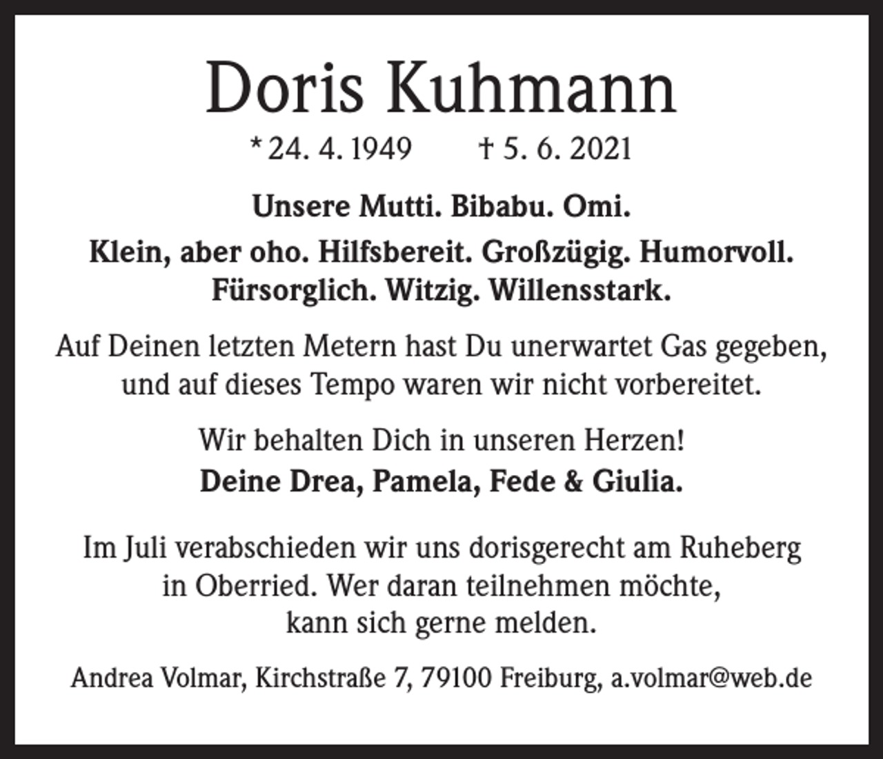 <p>Doris Kuhmann<br />* 24. 4. 1949 † 5. 6. 2021</p><p>Unsere Mutti. Bibabu. Omi.<br />Klein, aber oho. Hilfsbereit. Großzügig. Humorvoll.<br />Fürsorglich. Witzig. Willensstark.<br />Auf Deinen letzten Metern hast Du unerwartet Gas gegeben,<br />und auf dieses Tempo waren wir nicht vorbereitet.<br />Wir behalten Dich in unseren Herzen!<br />Deine Drea, Pamela, Fede &amp; Giulia.<br />Im Juli verabschieden wir uns dorisgerecht am Ruheberg<br />in Oberried. Wer daran teilnehmen möchte,<br />kann sich gerne melden.<br />Andrea Volmar, Kirchstraße 7, 79100 Freiburg, a.volmar@web.de</p>