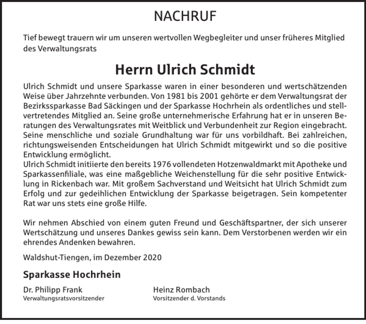 <p>NACHRUF<br />Tief bewegt trauern wir um unseren wertvollen Wegbegleiter und unser früheres Mitglied<br />des Verwaltungsrats</p><p>Herrn Ulrich Schmidt<br />Ulrich Schmidt und unsere Sparkasse waren in einer besonderen und wertschätzenden<br />Weise über Jahrzehnte verbunden. Von 1981 bis 2001 gehörte er dem Verwaltungsrat der<br />Bezirkssparkasse Bad Säckingen und der Sparkasse Hochrhein als ordentliches und stellvertretendes Mitglied an. Seine große unternehmerische Erfahrung hat er in unseren Beratungen des Verwaltungsrates mit Weitblick und Verbundenheit zur Region eingebracht.<br />Seine menschliche und soziale Grundhaltung war für uns vorbildhaft. Bei zahlreichen,<br />richtungsweisenden Entscheidungen hat Ulrich Schmidt mitgewirkt und so die positive<br />Entwicklung ermöglicht.<br />Ulrich Schmidt initiierte den bereits 1976 vollendeten Hotzenwaldmarkt mit Apotheke und<br />Sparkassenfiliale, was eine maßgebliche Weichenstellung für die sehr positive Entwicklung in Rickenbach war. Mit großem Sachverstand und Weitsicht hat Ulrich Schmidt zum<br />Erfolg und zur gedeihlichen Entwicklung der Sparkasse beigetragen. Sein kompetenter<br />Rat war uns stets eine große Hilfe.<br />Wir nehmen Abschied von einem guten Freund und Geschäftspartner, der sich unserer<br />Wertschätzung und unseres Dankes gewiss sein kann. Dem Verstorbenen werden wir ein<br />ehrendes Andenken bewahren.<br />Waldshut-Tiengen, im Dezember 2020</p><p>Sparkasse Hochrhein<br />Dr. Philipp Frank</p><p>Verwaltungsratsvorsitzender</p><p>Heinz Rombach</p><p>Vorsitzender d. Vorstands</p>