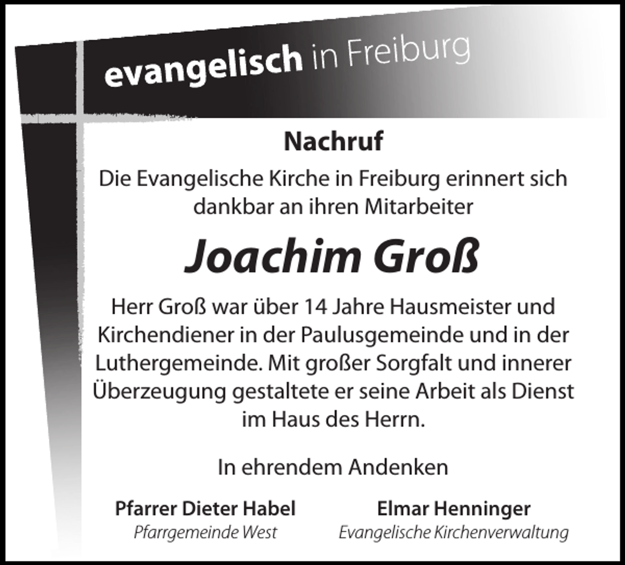 <p>Nachruf<br />Die Evangelische Kirche in Freiburg erinnert sich<br />dankbar an ihren Mitarbeiter</p><p>Joachim Groß<br />Herr Groß war über 14 Jahre Hausmeister und<br />Kirchendiener in der Paulusgemeinde und in der<br />Luthergemeinde. Mit großer Sorgfalt und innerer<br />Überzeugung gestaltete er seine Arbeit als Dienst<br />im Haus des Herrn.<br />In ehrendem Andenken<br />Pfarrer Dieter Habel</p><p>Elmar Henninger</p><p>Pfarrgemeinde West</p><p>Evangelische Kirchenverwaltung</p>