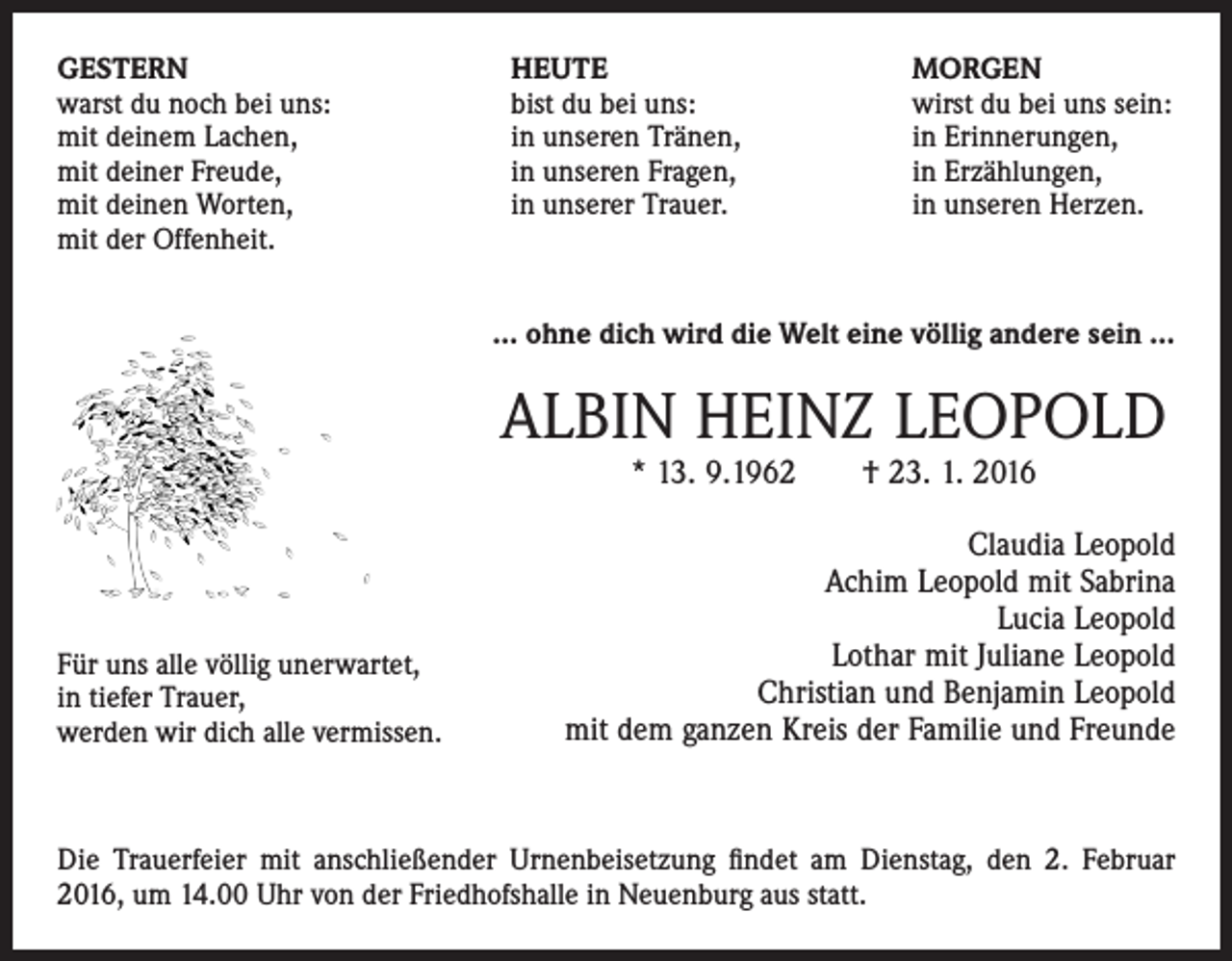 <p>GESTERN<br />warst du noch bei uns:<br />mit deinem Lachen,<br />mit deiner Freude,<br />mit deinen Worten,<br />mit der Offenheit.</p><p>HEUTE<br />bist du bei uns:<br />in unseren Tränen,<br />in unseren Fragen,<br />in unserer Trauer.</p><p>MORGEN<br />wirst du bei uns sein:<br />in Erinnerungen,<br />in Erzählungen,<br />in unseren Herzen.</p><p>… ohne dich wird die Welt eine völlig andere sein …</p><p>ALBIN HEINZ LEOPOLD<br />* 13. 9.1962 † 23. 1. 2016</p><p>Für uns alle völlig unerwartet,<br />in tiefer Trauer,<br />werden wir dich alle vermissen.</p><p>Claudia Leopold<br />Achim Leopold mit Sabrina<br />Lucia Leopold<br />Lothar mit Juliane Leopold<br />Christian und Benjamin Leopold<br />mit dem ganzen Kreis der Familie und Freunde</p><p>Die Trauerfeier mit anschließender Urnenbeisetzung findet am Dienstag, den 2. Februar<br />2016, um 14.00 Uhr von der Friedhofshalle in Neuenburg aus statt.</p>